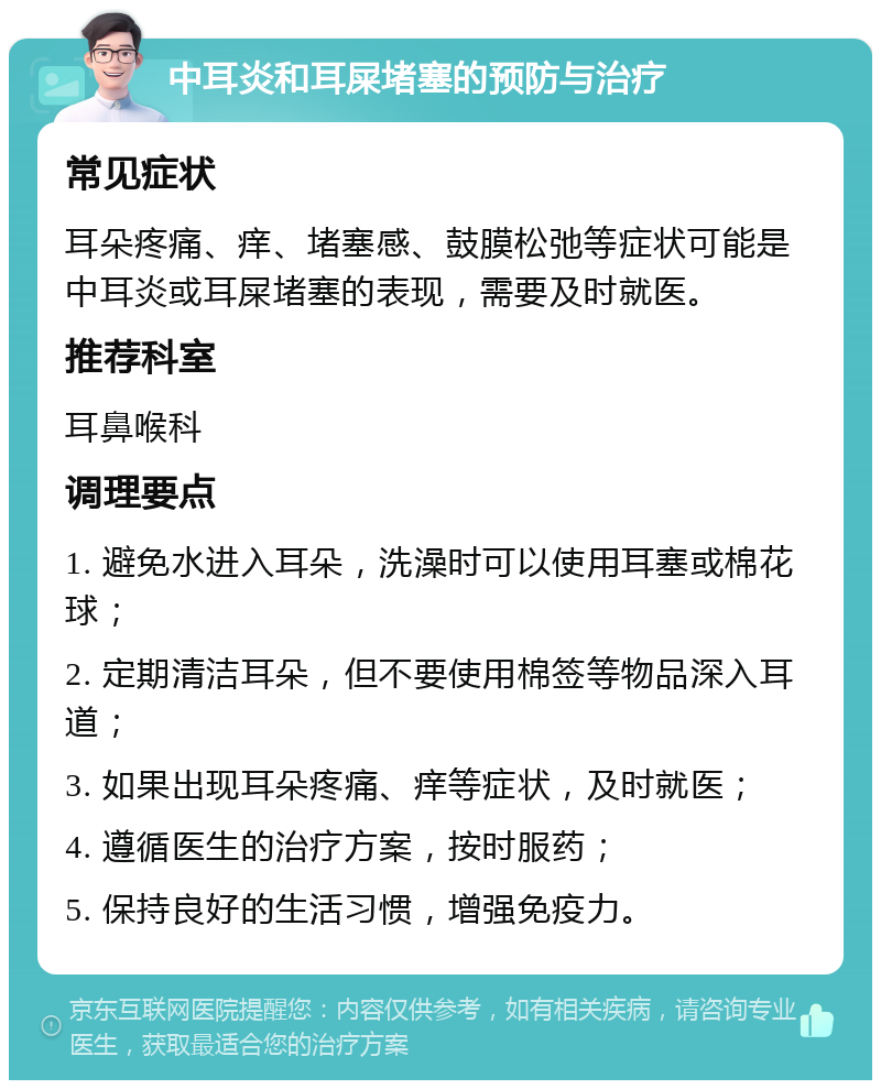 中耳炎和耳屎堵塞的预防与治疗 常见症状 耳朵疼痛、痒、堵塞感、鼓膜松弛等症状可能是中耳炎或耳屎堵塞的表现，需要及时就医。 推荐科室 耳鼻喉科 调理要点 1. 避免水进入耳朵，洗澡时可以使用耳塞或棉花球； 2. 定期清洁耳朵，但不要使用棉签等物品深入耳道； 3. 如果出现耳朵疼痛、痒等症状，及时就医； 4. 遵循医生的治疗方案，按时服药； 5. 保持良好的生活习惯，增强免疫力。