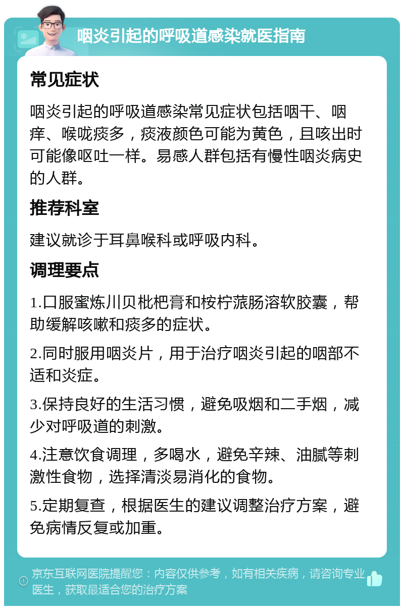 咽炎引起的呼吸道感染就医指南 常见症状 咽炎引起的呼吸道感染常见症状包括咽干、咽痒、喉咙痰多，痰液颜色可能为黄色，且咳出时可能像呕吐一样。易感人群包括有慢性咽炎病史的人群。 推荐科室 建议就诊于耳鼻喉科或呼吸内科。 调理要点 1.口服蜜炼川贝枇杷膏和桉柠蒎肠溶软胶囊，帮助缓解咳嗽和痰多的症状。 2.同时服用咽炎片，用于治疗咽炎引起的咽部不适和炎症。 3.保持良好的生活习惯，避免吸烟和二手烟，减少对呼吸道的刺激。 4.注意饮食调理，多喝水，避免辛辣、油腻等刺激性食物，选择清淡易消化的食物。 5.定期复查，根据医生的建议调整治疗方案，避免病情反复或加重。