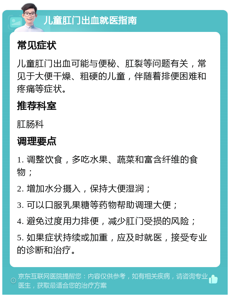 儿童肛门出血就医指南 常见症状 儿童肛门出血可能与便秘、肛裂等问题有关，常见于大便干燥、粗硬的儿童，伴随着排便困难和疼痛等症状。 推荐科室 肛肠科 调理要点 1. 调整饮食，多吃水果、蔬菜和富含纤维的食物； 2. 增加水分摄入，保持大便湿润； 3. 可以口服乳果糖等药物帮助调理大便； 4. 避免过度用力排便，减少肛门受损的风险； 5. 如果症状持续或加重，应及时就医，接受专业的诊断和治疗。