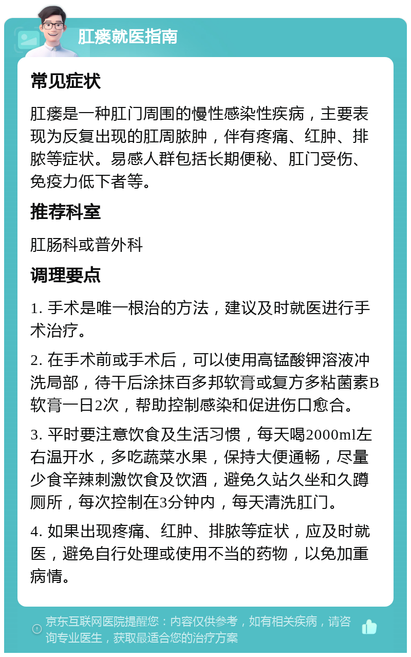 肛瘘就医指南 常见症状 肛瘘是一种肛门周围的慢性感染性疾病，主要表现为反复出现的肛周脓肿，伴有疼痛、红肿、排脓等症状。易感人群包括长期便秘、肛门受伤、免疫力低下者等。 推荐科室 肛肠科或普外科 调理要点 1. 手术是唯一根治的方法，建议及时就医进行手术治疗。 2. 在手术前或手术后，可以使用高锰酸钾溶液冲洗局部，待干后涂抹百多邦软膏或复方多粘菌素B软膏一日2次，帮助控制感染和促进伤口愈合。 3. 平时要注意饮食及生活习惯，每天喝2000ml左右温开水，多吃蔬菜水果，保持大便通畅，尽量少食辛辣刺激饮食及饮酒，避免久站久坐和久蹲厕所，每次控制在3分钟内，每天清洗肛门。 4. 如果出现疼痛、红肿、排脓等症状，应及时就医，避免自行处理或使用不当的药物，以免加重病情。