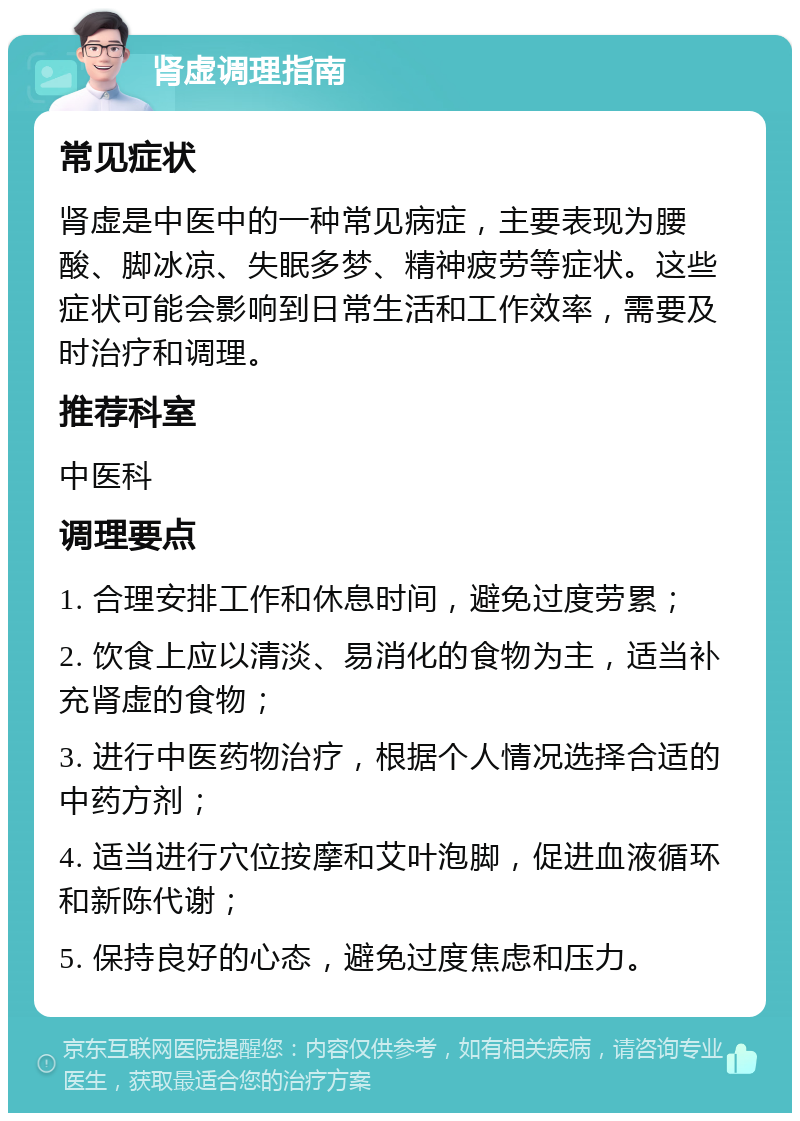 肾虚调理指南 常见症状 肾虚是中医中的一种常见病症，主要表现为腰酸、脚冰凉、失眠多梦、精神疲劳等症状。这些症状可能会影响到日常生活和工作效率，需要及时治疗和调理。 推荐科室 中医科 调理要点 1. 合理安排工作和休息时间，避免过度劳累； 2. 饮食上应以清淡、易消化的食物为主，适当补充肾虚的食物； 3. 进行中医药物治疗，根据个人情况选择合适的中药方剂； 4. 适当进行穴位按摩和艾叶泡脚，促进血液循环和新陈代谢； 5. 保持良好的心态，避免过度焦虑和压力。