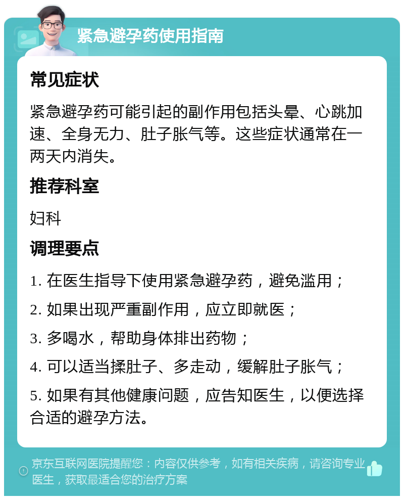 紧急避孕药使用指南 常见症状 紧急避孕药可能引起的副作用包括头晕、心跳加速、全身无力、肚子胀气等。这些症状通常在一两天内消失。 推荐科室 妇科 调理要点 1. 在医生指导下使用紧急避孕药，避免滥用； 2. 如果出现严重副作用，应立即就医； 3. 多喝水，帮助身体排出药物； 4. 可以适当揉肚子、多走动，缓解肚子胀气； 5. 如果有其他健康问题，应告知医生，以便选择合适的避孕方法。