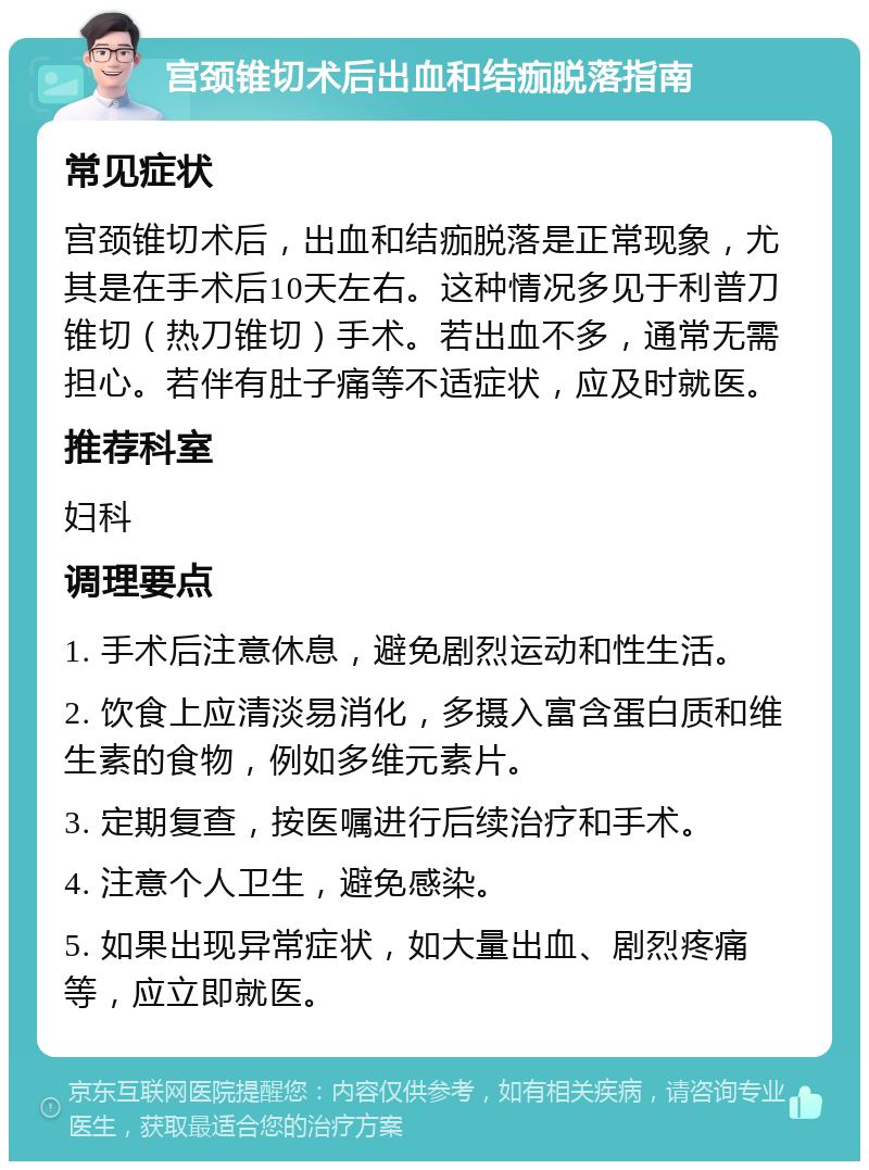 宫颈锥切术后出血和结痂脱落指南 常见症状 宫颈锥切术后，出血和结痂脱落是正常现象，尤其是在手术后10天左右。这种情况多见于利普刀锥切（热刀锥切）手术。若出血不多，通常无需担心。若伴有肚子痛等不适症状，应及时就医。 推荐科室 妇科 调理要点 1. 手术后注意休息，避免剧烈运动和性生活。 2. 饮食上应清淡易消化，多摄入富含蛋白质和维生素的食物，例如多维元素片。 3. 定期复查，按医嘱进行后续治疗和手术。 4. 注意个人卫生，避免感染。 5. 如果出现异常症状，如大量出血、剧烈疼痛等，应立即就医。