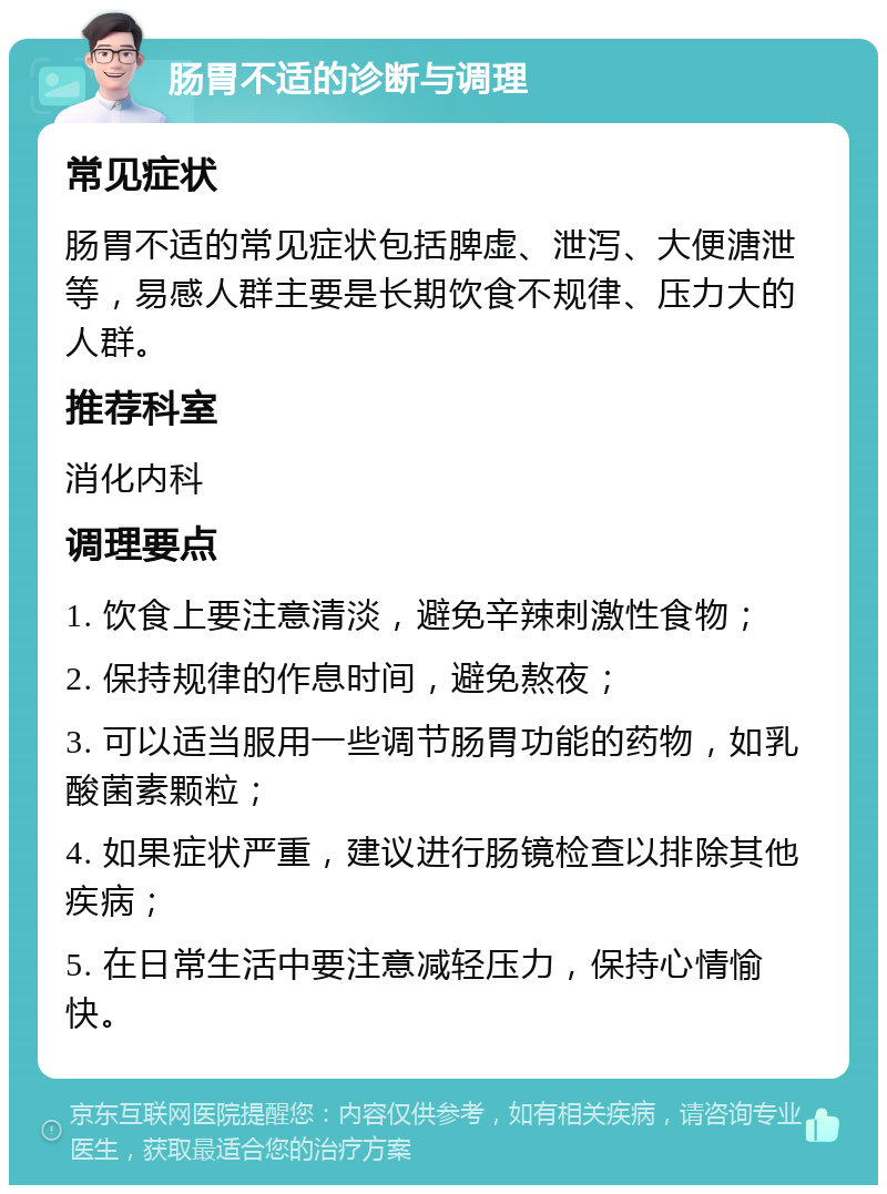 肠胃不适的诊断与调理 常见症状 肠胃不适的常见症状包括脾虚、泄泻、大便溏泄等，易感人群主要是长期饮食不规律、压力大的人群。 推荐科室 消化内科 调理要点 1. 饮食上要注意清淡，避免辛辣刺激性食物； 2. 保持规律的作息时间，避免熬夜； 3. 可以适当服用一些调节肠胃功能的药物，如乳酸菌素颗粒； 4. 如果症状严重，建议进行肠镜检查以排除其他疾病； 5. 在日常生活中要注意减轻压力，保持心情愉快。