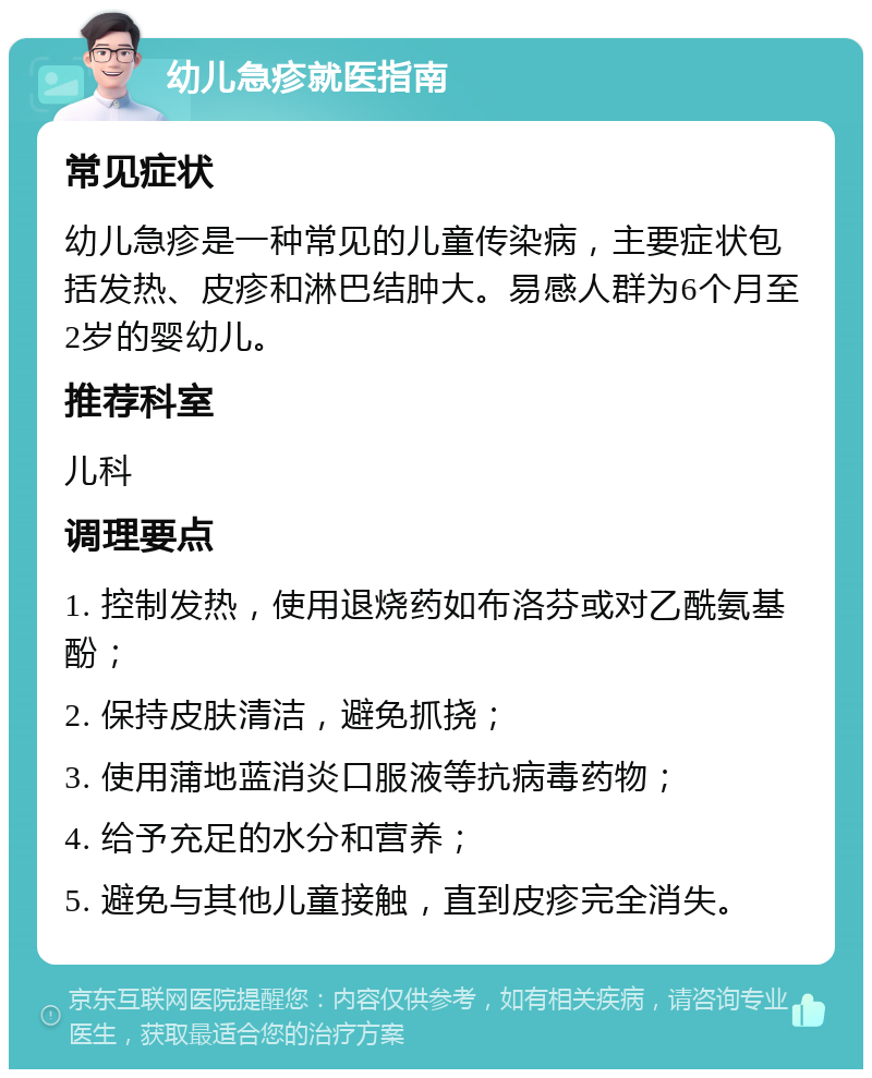 幼儿急疹就医指南 常见症状 幼儿急疹是一种常见的儿童传染病，主要症状包括发热、皮疹和淋巴结肿大。易感人群为6个月至2岁的婴幼儿。 推荐科室 儿科 调理要点 1. 控制发热，使用退烧药如布洛芬或对乙酰氨基酚； 2. 保持皮肤清洁，避免抓挠； 3. 使用蒲地蓝消炎口服液等抗病毒药物； 4. 给予充足的水分和营养； 5. 避免与其他儿童接触，直到皮疹完全消失。