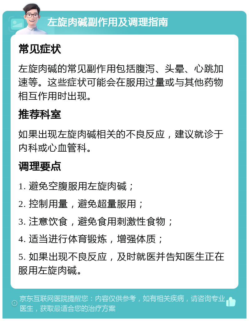 左旋肉碱副作用及调理指南 常见症状 左旋肉碱的常见副作用包括腹泻、头晕、心跳加速等。这些症状可能会在服用过量或与其他药物相互作用时出现。 推荐科室 如果出现左旋肉碱相关的不良反应，建议就诊于内科或心血管科。 调理要点 1. 避免空腹服用左旋肉碱； 2. 控制用量，避免超量服用； 3. 注意饮食，避免食用刺激性食物； 4. 适当进行体育锻炼，增强体质； 5. 如果出现不良反应，及时就医并告知医生正在服用左旋肉碱。