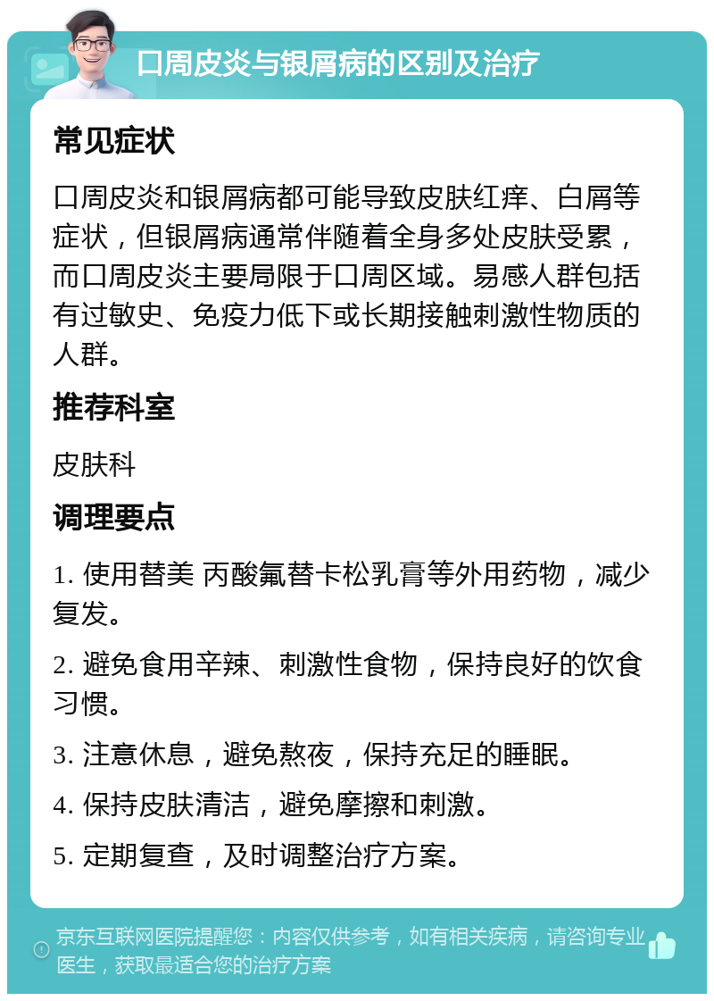 口周皮炎与银屑病的区别及治疗 常见症状 口周皮炎和银屑病都可能导致皮肤红痒、白屑等症状，但银屑病通常伴随着全身多处皮肤受累，而口周皮炎主要局限于口周区域。易感人群包括有过敏史、免疫力低下或长期接触刺激性物质的人群。 推荐科室 皮肤科 调理要点 1. 使用替美 丙酸氟替卡松乳膏等外用药物，减少复发。 2. 避免食用辛辣、刺激性食物，保持良好的饮食习惯。 3. 注意休息，避免熬夜，保持充足的睡眠。 4. 保持皮肤清洁，避免摩擦和刺激。 5. 定期复查，及时调整治疗方案。