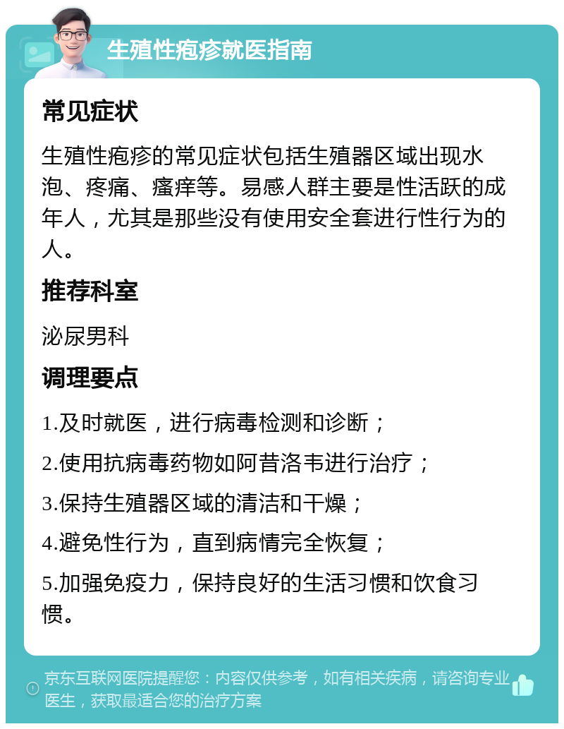 生殖性疱疹就医指南 常见症状 生殖性疱疹的常见症状包括生殖器区域出现水泡、疼痛、瘙痒等。易感人群主要是性活跃的成年人，尤其是那些没有使用安全套进行性行为的人。 推荐科室 泌尿男科 调理要点 1.及时就医，进行病毒检测和诊断； 2.使用抗病毒药物如阿昔洛韦进行治疗； 3.保持生殖器区域的清洁和干燥； 4.避免性行为，直到病情完全恢复； 5.加强免疫力，保持良好的生活习惯和饮食习惯。