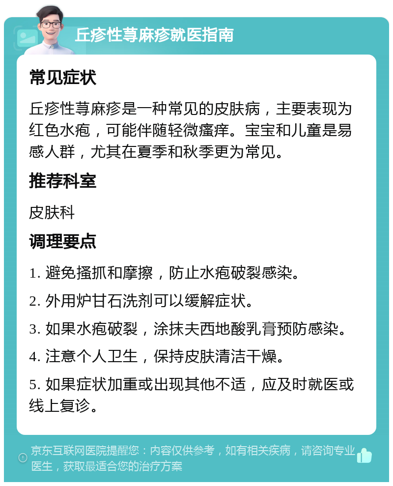 丘疹性荨麻疹就医指南 常见症状 丘疹性荨麻疹是一种常见的皮肤病，主要表现为红色水疱，可能伴随轻微瘙痒。宝宝和儿童是易感人群，尤其在夏季和秋季更为常见。 推荐科室 皮肤科 调理要点 1. 避免搔抓和摩擦，防止水疱破裂感染。 2. 外用炉甘石洗剂可以缓解症状。 3. 如果水疱破裂，涂抹夫西地酸乳膏预防感染。 4. 注意个人卫生，保持皮肤清洁干燥。 5. 如果症状加重或出现其他不适，应及时就医或线上复诊。