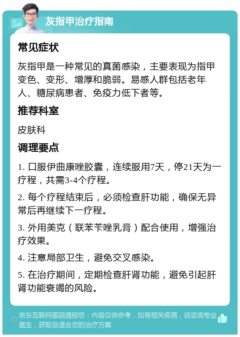 灰指甲治疗指南 常见症状 灰指甲是一种常见的真菌感染，主要表现为指甲变色、变形、增厚和脆弱。易感人群包括老年人、糖尿病患者、免疫力低下者等。 推荐科室 皮肤科 调理要点 1. 口服伊曲康唑胶囊，连续服用7天，停21天为一疗程，共需3-4个疗程。 2. 每个疗程结束后，必须检查肝功能，确保无异常后再继续下一疗程。 3. 外用美克（联苯苄唑乳膏）配合使用，增强治疗效果。 4. 注意局部卫生，避免交叉感染。 5. 在治疗期间，定期检查肝肾功能，避免引起肝肾功能衰竭的风险。