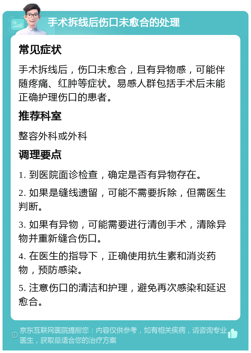 手术拆线后伤口未愈合的处理 常见症状 手术拆线后，伤口未愈合，且有异物感，可能伴随疼痛、红肿等症状。易感人群包括手术后未能正确护理伤口的患者。 推荐科室 整容外科或外科 调理要点 1. 到医院面诊检查，确定是否有异物存在。 2. 如果是缝线遗留，可能不需要拆除，但需医生判断。 3. 如果有异物，可能需要进行清创手术，清除异物并重新缝合伤口。 4. 在医生的指导下，正确使用抗生素和消炎药物，预防感染。 5. 注意伤口的清洁和护理，避免再次感染和延迟愈合。