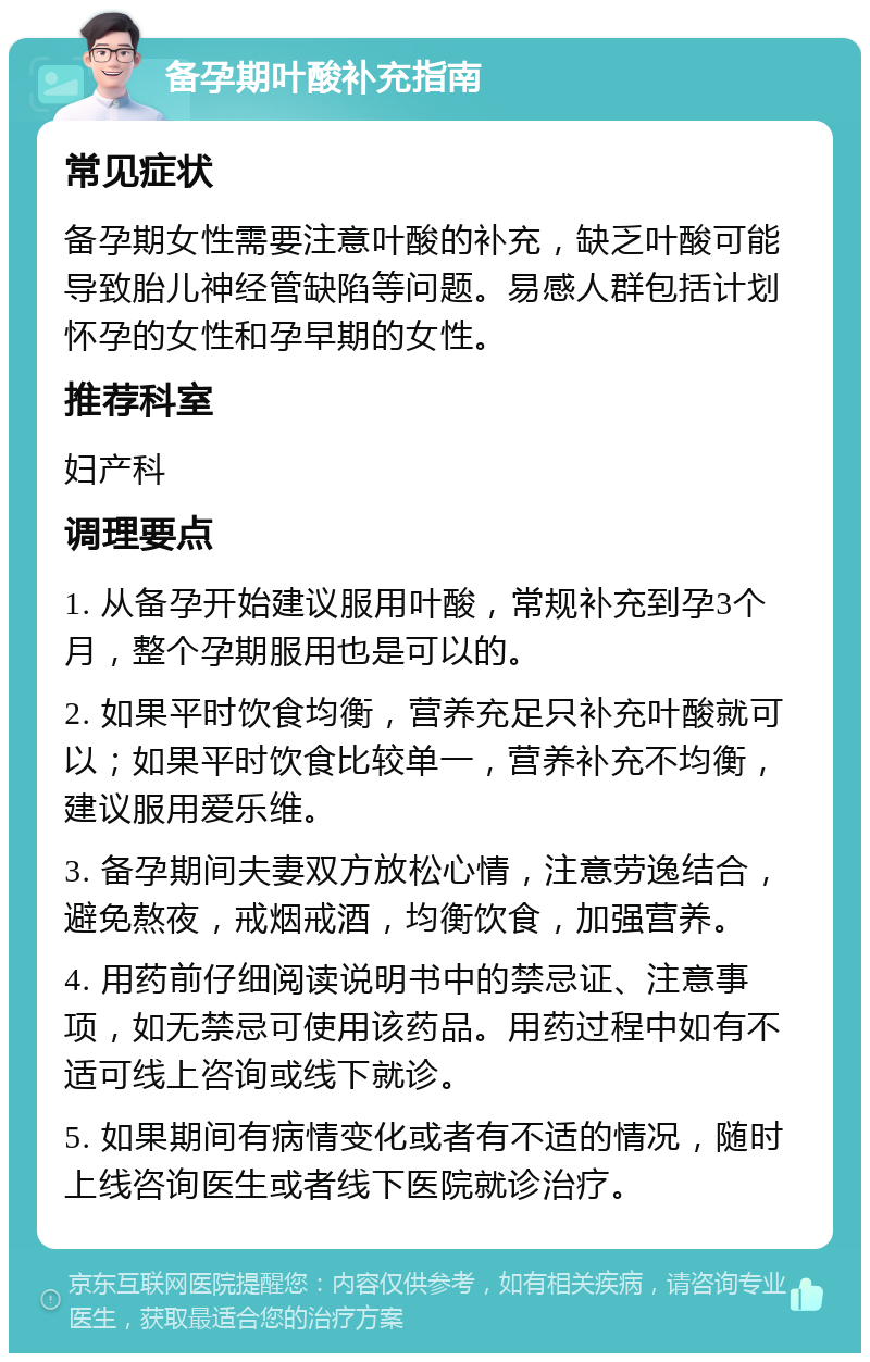 备孕期叶酸补充指南 常见症状 备孕期女性需要注意叶酸的补充，缺乏叶酸可能导致胎儿神经管缺陷等问题。易感人群包括计划怀孕的女性和孕早期的女性。 推荐科室 妇产科 调理要点 1. 从备孕开始建议服用叶酸，常规补充到孕3个月，整个孕期服用也是可以的。 2. 如果平时饮食均衡，营养充足只补充叶酸就可以；如果平时饮食比较单一，营养补充不均衡，建议服用爱乐维。 3. 备孕期间夫妻双方放松心情，注意劳逸结合，避免熬夜，戒烟戒酒，均衡饮食，加强营养。 4. 用药前仔细阅读说明书中的禁忌证、注意事项，如无禁忌可使用该药品。用药过程中如有不适可线上咨询或线下就诊。 5. 如果期间有病情变化或者有不适的情况，随时上线咨询医生或者线下医院就诊治疗。