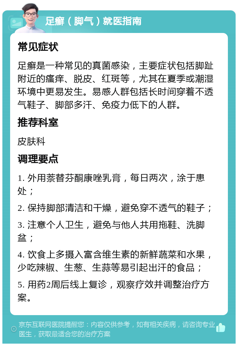 足癣（脚气）就医指南 常见症状 足癣是一种常见的真菌感染，主要症状包括脚趾附近的瘙痒、脱皮、红斑等，尤其在夏季或潮湿环境中更易发生。易感人群包括长时间穿着不透气鞋子、脚部多汗、免疫力低下的人群。 推荐科室 皮肤科 调理要点 1. 外用萘替芬酮康唑乳膏，每日两次，涂于患处； 2. 保持脚部清洁和干燥，避免穿不透气的鞋子； 3. 注意个人卫生，避免与他人共用拖鞋、洗脚盆； 4. 饮食上多摄入富含维生素的新鲜蔬菜和水果，少吃辣椒、生葱、生蒜等易引起出汗的食品； 5. 用药2周后线上复诊，观察疗效并调整治疗方案。