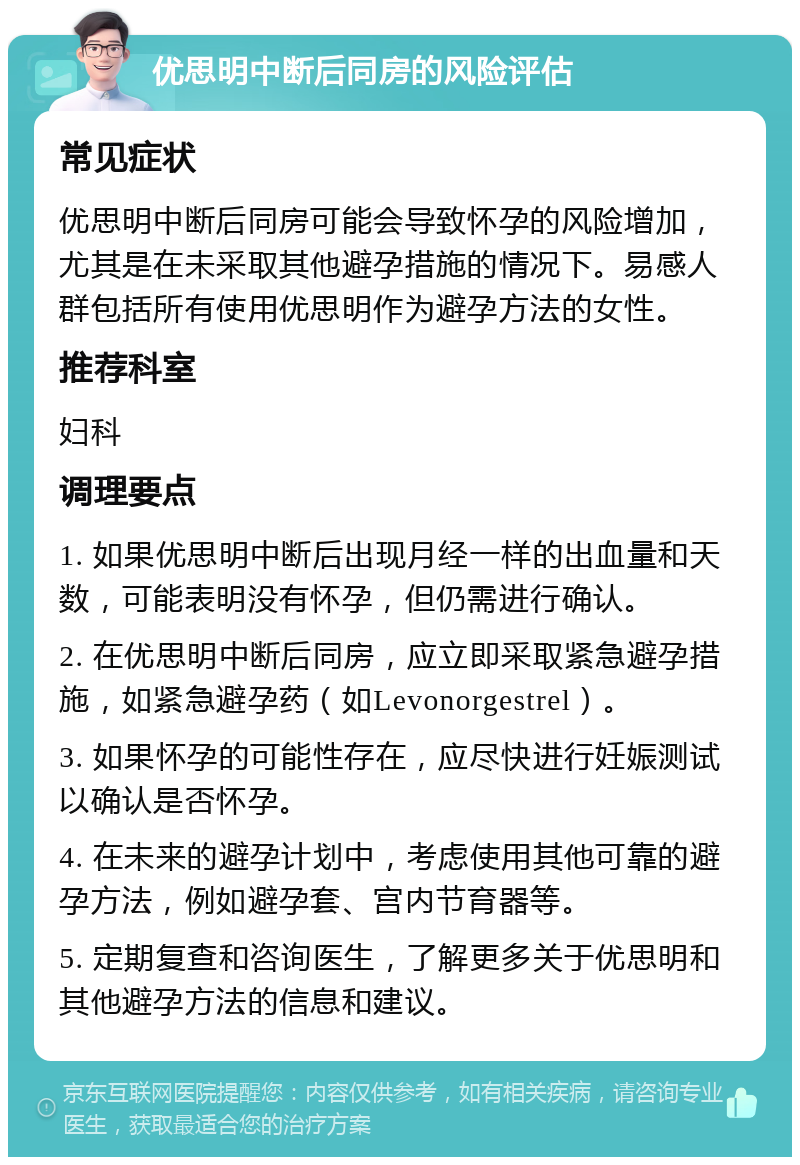 优思明中断后同房的风险评估 常见症状 优思明中断后同房可能会导致怀孕的风险增加，尤其是在未采取其他避孕措施的情况下。易感人群包括所有使用优思明作为避孕方法的女性。 推荐科室 妇科 调理要点 1. 如果优思明中断后出现月经一样的出血量和天数，可能表明没有怀孕，但仍需进行确认。 2. 在优思明中断后同房，应立即采取紧急避孕措施，如紧急避孕药（如Levonorgestrel）。 3. 如果怀孕的可能性存在，应尽快进行妊娠测试以确认是否怀孕。 4. 在未来的避孕计划中，考虑使用其他可靠的避孕方法，例如避孕套、宫内节育器等。 5. 定期复查和咨询医生，了解更多关于优思明和其他避孕方法的信息和建议。