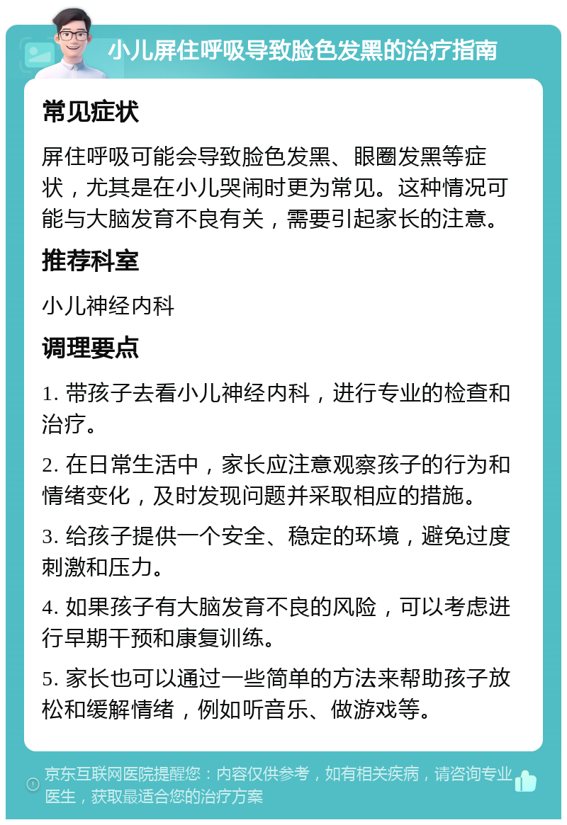 小儿屏住呼吸导致脸色发黑的治疗指南 常见症状 屏住呼吸可能会导致脸色发黑、眼圈发黑等症状，尤其是在小儿哭闹时更为常见。这种情况可能与大脑发育不良有关，需要引起家长的注意。 推荐科室 小儿神经内科 调理要点 1. 带孩子去看小儿神经内科，进行专业的检查和治疗。 2. 在日常生活中，家长应注意观察孩子的行为和情绪变化，及时发现问题并采取相应的措施。 3. 给孩子提供一个安全、稳定的环境，避免过度刺激和压力。 4. 如果孩子有大脑发育不良的风险，可以考虑进行早期干预和康复训练。 5. 家长也可以通过一些简单的方法来帮助孩子放松和缓解情绪，例如听音乐、做游戏等。