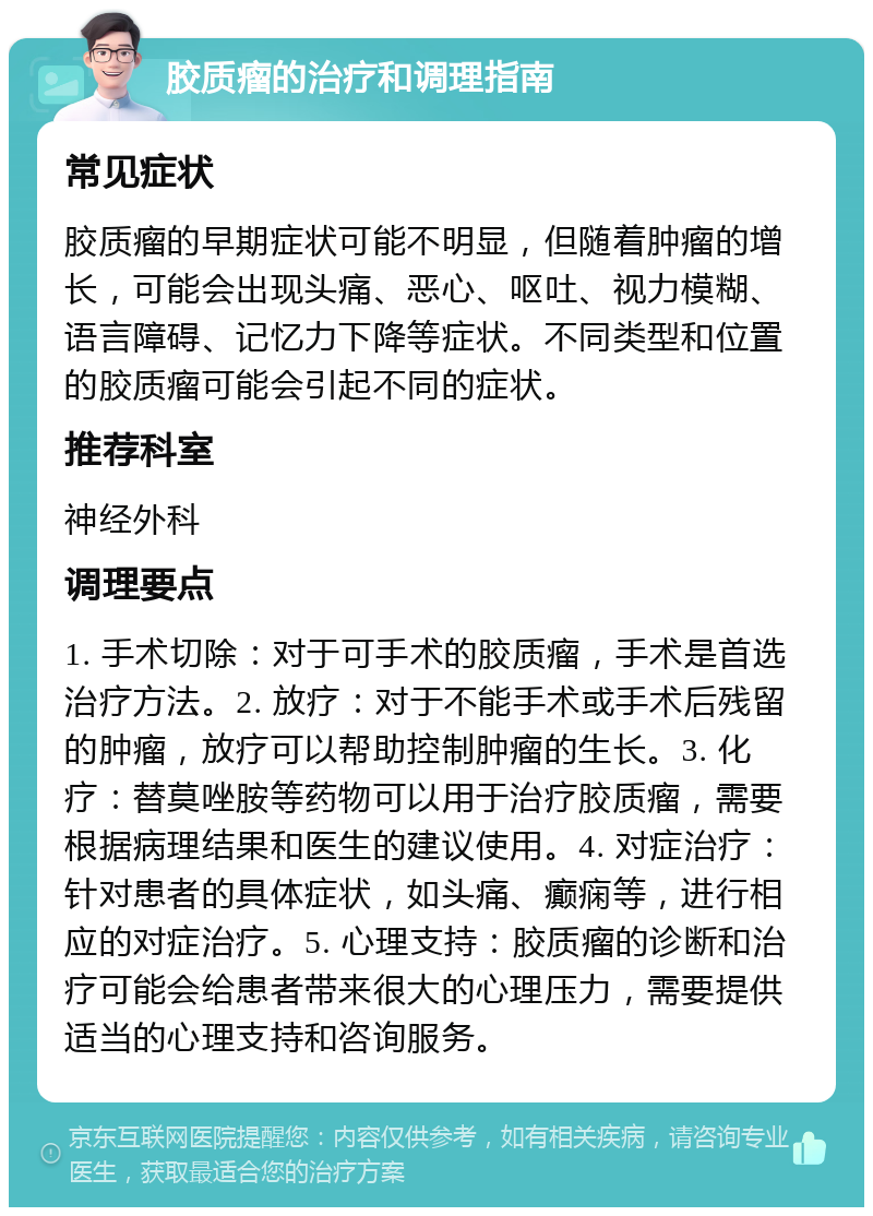 胶质瘤的治疗和调理指南 常见症状 胶质瘤的早期症状可能不明显，但随着肿瘤的增长，可能会出现头痛、恶心、呕吐、视力模糊、语言障碍、记忆力下降等症状。不同类型和位置的胶质瘤可能会引起不同的症状。 推荐科室 神经外科 调理要点 1. 手术切除：对于可手术的胶质瘤，手术是首选治疗方法。2. 放疗：对于不能手术或手术后残留的肿瘤，放疗可以帮助控制肿瘤的生长。3. 化疗：替莫唑胺等药物可以用于治疗胶质瘤，需要根据病理结果和医生的建议使用。4. 对症治疗：针对患者的具体症状，如头痛、癫痫等，进行相应的对症治疗。5. 心理支持：胶质瘤的诊断和治疗可能会给患者带来很大的心理压力，需要提供适当的心理支持和咨询服务。