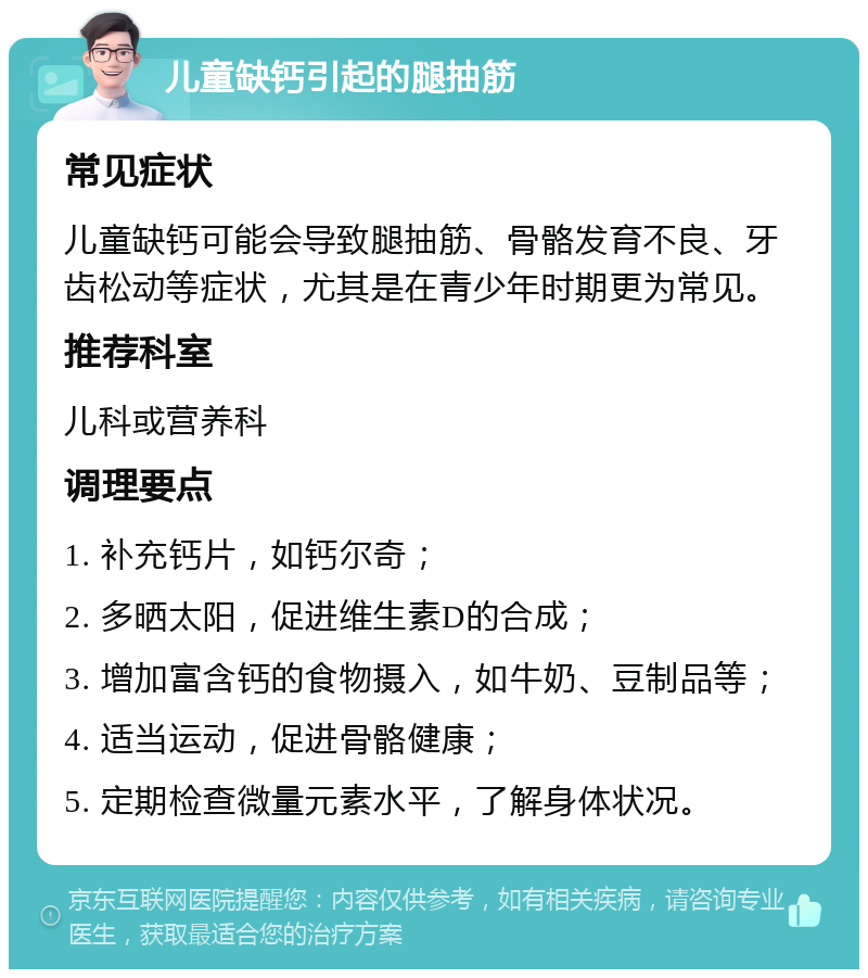 儿童缺钙引起的腿抽筋 常见症状 儿童缺钙可能会导致腿抽筋、骨骼发育不良、牙齿松动等症状，尤其是在青少年时期更为常见。 推荐科室 儿科或营养科 调理要点 1. 补充钙片，如钙尔奇； 2. 多晒太阳，促进维生素D的合成； 3. 增加富含钙的食物摄入，如牛奶、豆制品等； 4. 适当运动，促进骨骼健康； 5. 定期检查微量元素水平，了解身体状况。