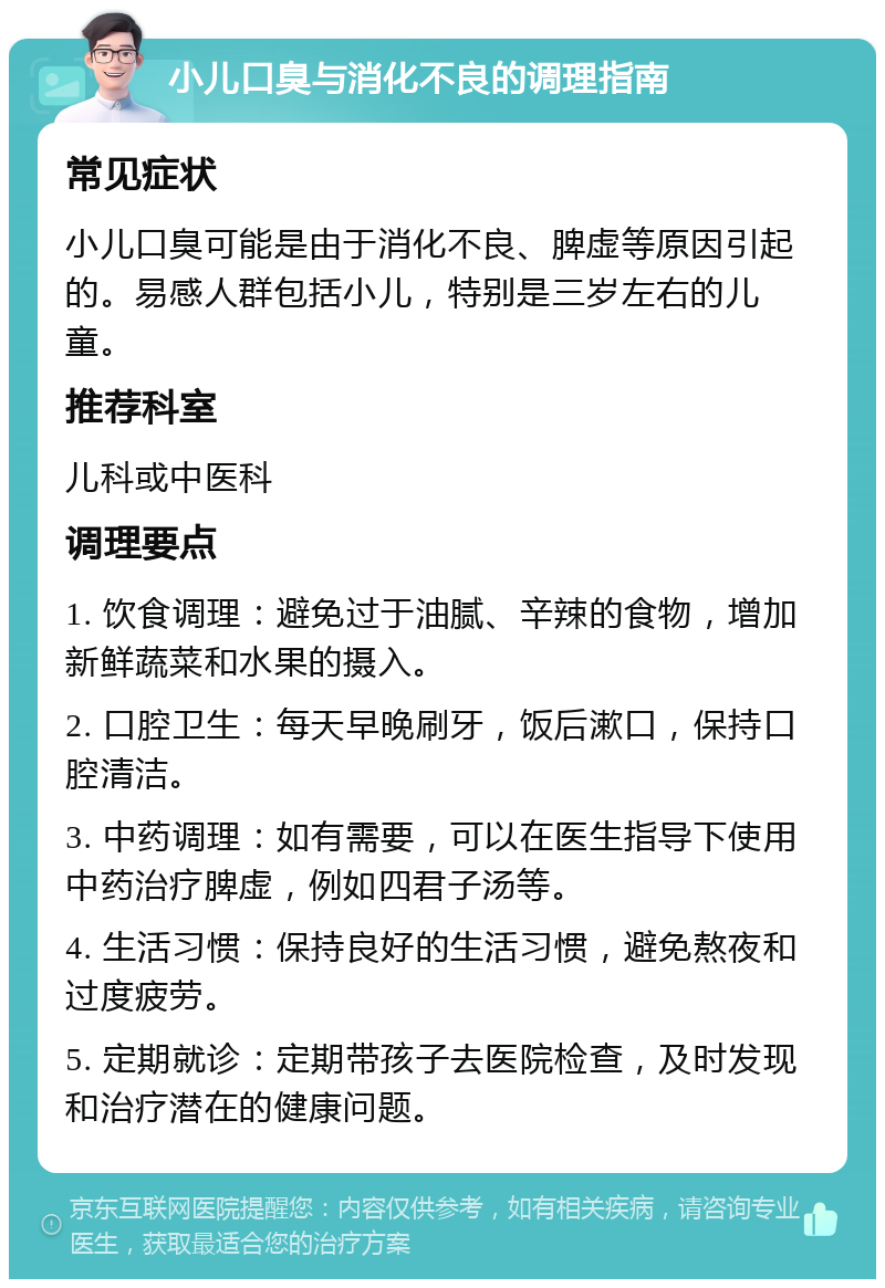 小儿口臭与消化不良的调理指南 常见症状 小儿口臭可能是由于消化不良、脾虚等原因引起的。易感人群包括小儿，特别是三岁左右的儿童。 推荐科室 儿科或中医科 调理要点 1. 饮食调理：避免过于油腻、辛辣的食物，增加新鲜蔬菜和水果的摄入。 2. 口腔卫生：每天早晚刷牙，饭后漱口，保持口腔清洁。 3. 中药调理：如有需要，可以在医生指导下使用中药治疗脾虚，例如四君子汤等。 4. 生活习惯：保持良好的生活习惯，避免熬夜和过度疲劳。 5. 定期就诊：定期带孩子去医院检查，及时发现和治疗潜在的健康问题。