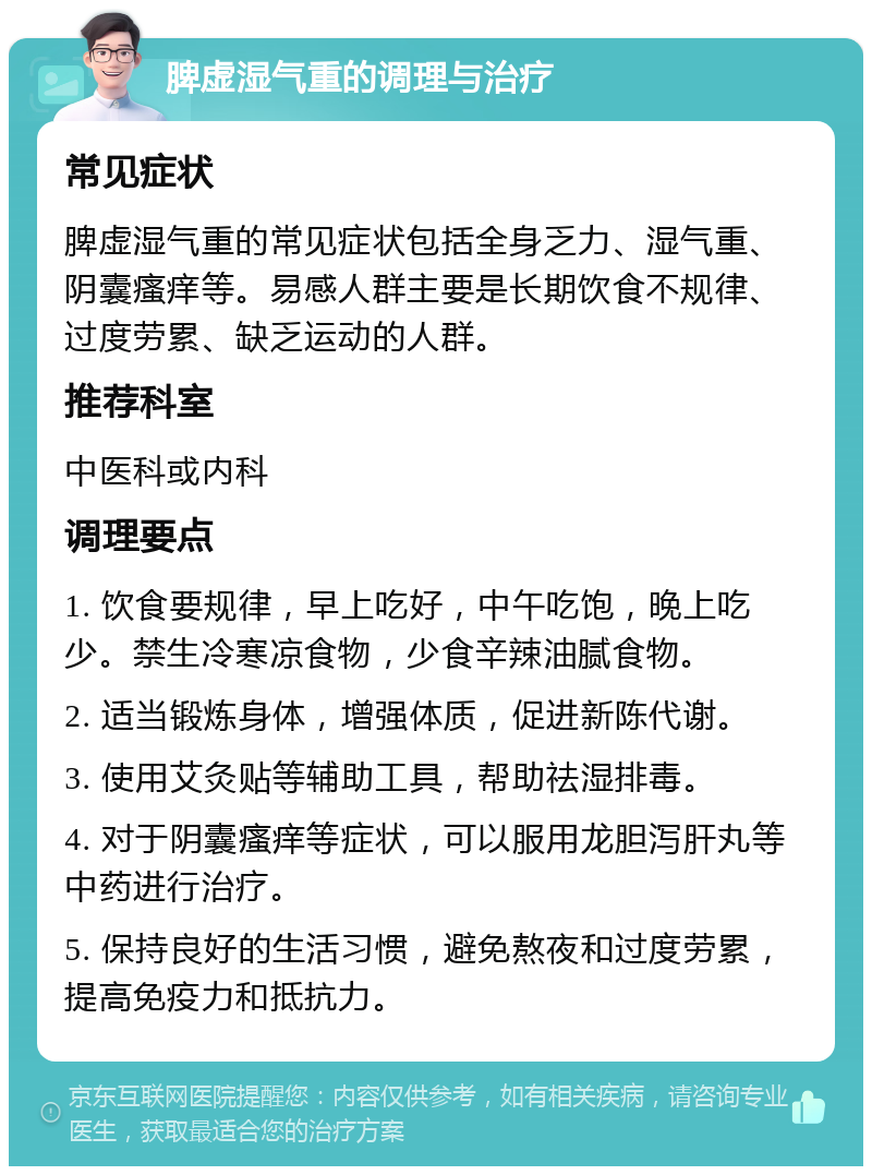 脾虚湿气重的调理与治疗 常见症状 脾虚湿气重的常见症状包括全身乏力、湿气重、阴囊瘙痒等。易感人群主要是长期饮食不规律、过度劳累、缺乏运动的人群。 推荐科室 中医科或内科 调理要点 1. 饮食要规律，早上吃好，中午吃饱，晚上吃少。禁生冷寒凉食物，少食辛辣油腻食物。 2. 适当锻炼身体，增强体质，促进新陈代谢。 3. 使用艾灸贴等辅助工具，帮助祛湿排毒。 4. 对于阴囊瘙痒等症状，可以服用龙胆泻肝丸等中药进行治疗。 5. 保持良好的生活习惯，避免熬夜和过度劳累，提高免疫力和抵抗力。