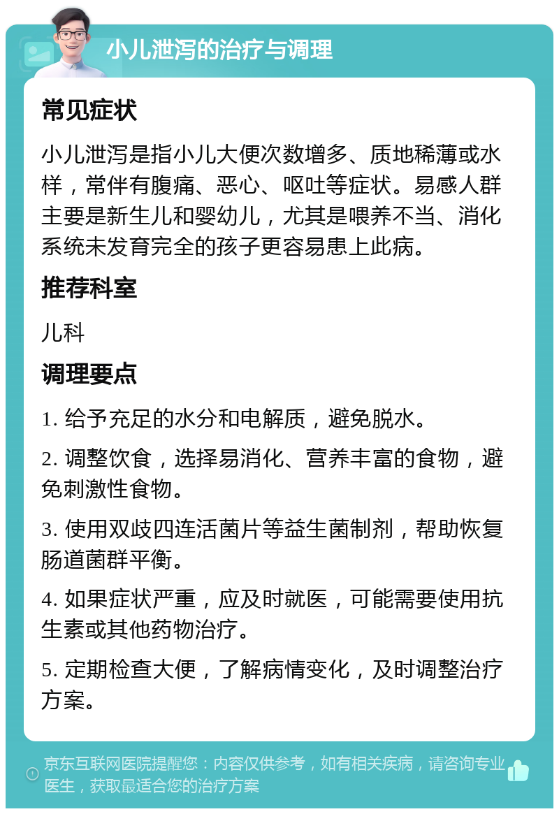 小儿泄泻的治疗与调理 常见症状 小儿泄泻是指小儿大便次数增多、质地稀薄或水样，常伴有腹痛、恶心、呕吐等症状。易感人群主要是新生儿和婴幼儿，尤其是喂养不当、消化系统未发育完全的孩子更容易患上此病。 推荐科室 儿科 调理要点 1. 给予充足的水分和电解质，避免脱水。 2. 调整饮食，选择易消化、营养丰富的食物，避免刺激性食物。 3. 使用双歧四连活菌片等益生菌制剂，帮助恢复肠道菌群平衡。 4. 如果症状严重，应及时就医，可能需要使用抗生素或其他药物治疗。 5. 定期检查大便，了解病情变化，及时调整治疗方案。