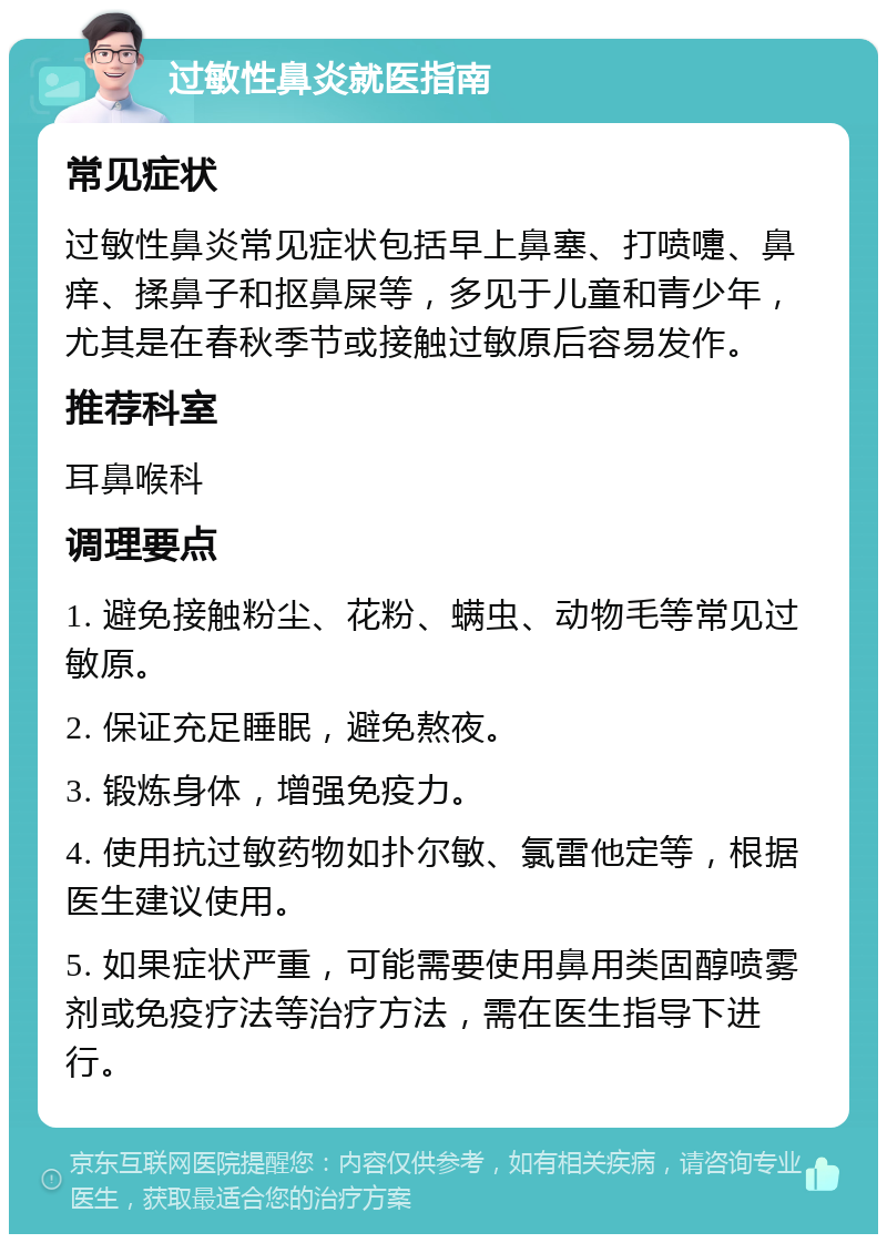 过敏性鼻炎就医指南 常见症状 过敏性鼻炎常见症状包括早上鼻塞、打喷嚏、鼻痒、揉鼻子和抠鼻屎等，多见于儿童和青少年，尤其是在春秋季节或接触过敏原后容易发作。 推荐科室 耳鼻喉科 调理要点 1. 避免接触粉尘、花粉、螨虫、动物毛等常见过敏原。 2. 保证充足睡眠，避免熬夜。 3. 锻炼身体，增强免疫力。 4. 使用抗过敏药物如扑尔敏、氯雷他定等，根据医生建议使用。 5. 如果症状严重，可能需要使用鼻用类固醇喷雾剂或免疫疗法等治疗方法，需在医生指导下进行。