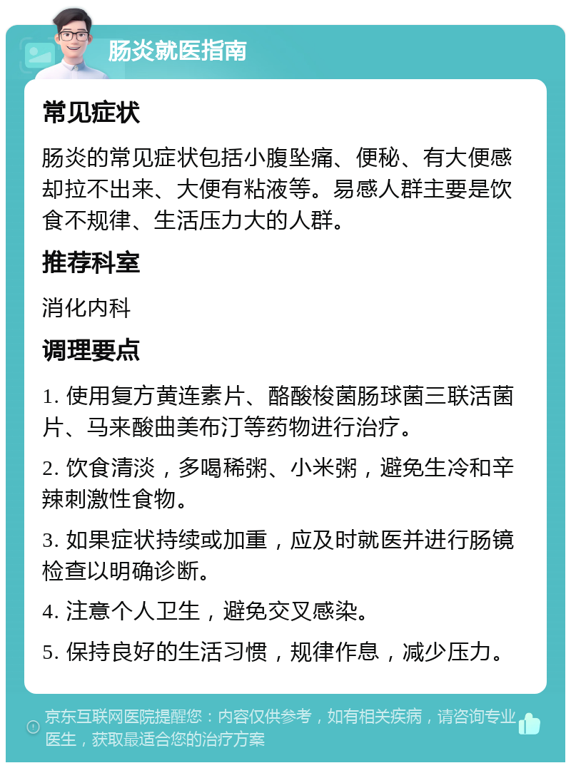 肠炎就医指南 常见症状 肠炎的常见症状包括小腹坠痛、便秘、有大便感却拉不出来、大便有粘液等。易感人群主要是饮食不规律、生活压力大的人群。 推荐科室 消化内科 调理要点 1. 使用复方黄连素片、酪酸梭菌肠球菌三联活菌片、马来酸曲美布汀等药物进行治疗。 2. 饮食清淡，多喝稀粥、小米粥，避免生冷和辛辣刺激性食物。 3. 如果症状持续或加重，应及时就医并进行肠镜检查以明确诊断。 4. 注意个人卫生，避免交叉感染。 5. 保持良好的生活习惯，规律作息，减少压力。