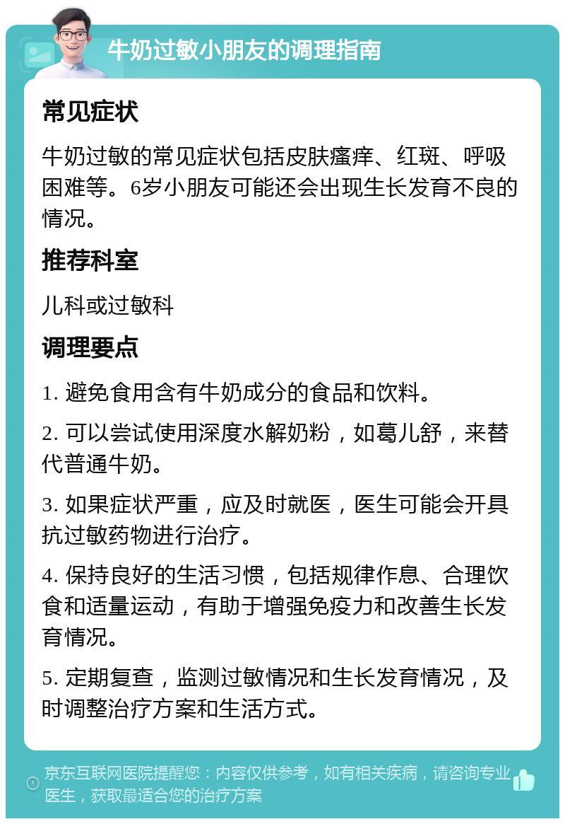 牛奶过敏小朋友的调理指南 常见症状 牛奶过敏的常见症状包括皮肤瘙痒、红斑、呼吸困难等。6岁小朋友可能还会出现生长发育不良的情况。 推荐科室 儿科或过敏科 调理要点 1. 避免食用含有牛奶成分的食品和饮料。 2. 可以尝试使用深度水解奶粉，如葛儿舒，来替代普通牛奶。 3. 如果症状严重，应及时就医，医生可能会开具抗过敏药物进行治疗。 4. 保持良好的生活习惯，包括规律作息、合理饮食和适量运动，有助于增强免疫力和改善生长发育情况。 5. 定期复查，监测过敏情况和生长发育情况，及时调整治疗方案和生活方式。