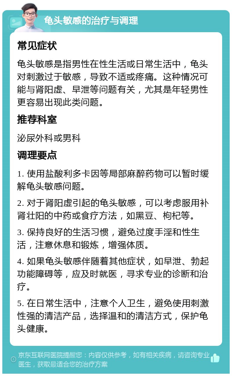 龟头敏感的治疗与调理 常见症状 龟头敏感是指男性在性生活或日常生活中，龟头对刺激过于敏感，导致不适或疼痛。这种情况可能与肾阳虚、早泄等问题有关，尤其是年轻男性更容易出现此类问题。 推荐科室 泌尿外科或男科 调理要点 1. 使用盐酸利多卡因等局部麻醉药物可以暂时缓解龟头敏感问题。 2. 对于肾阳虚引起的龟头敏感，可以考虑服用补肾壮阳的中药或食疗方法，如黑豆、枸杞等。 3. 保持良好的生活习惯，避免过度手淫和性生活，注意休息和锻炼，增强体质。 4. 如果龟头敏感伴随着其他症状，如早泄、勃起功能障碍等，应及时就医，寻求专业的诊断和治疗。 5. 在日常生活中，注意个人卫生，避免使用刺激性强的清洁产品，选择温和的清洁方式，保护龟头健康。