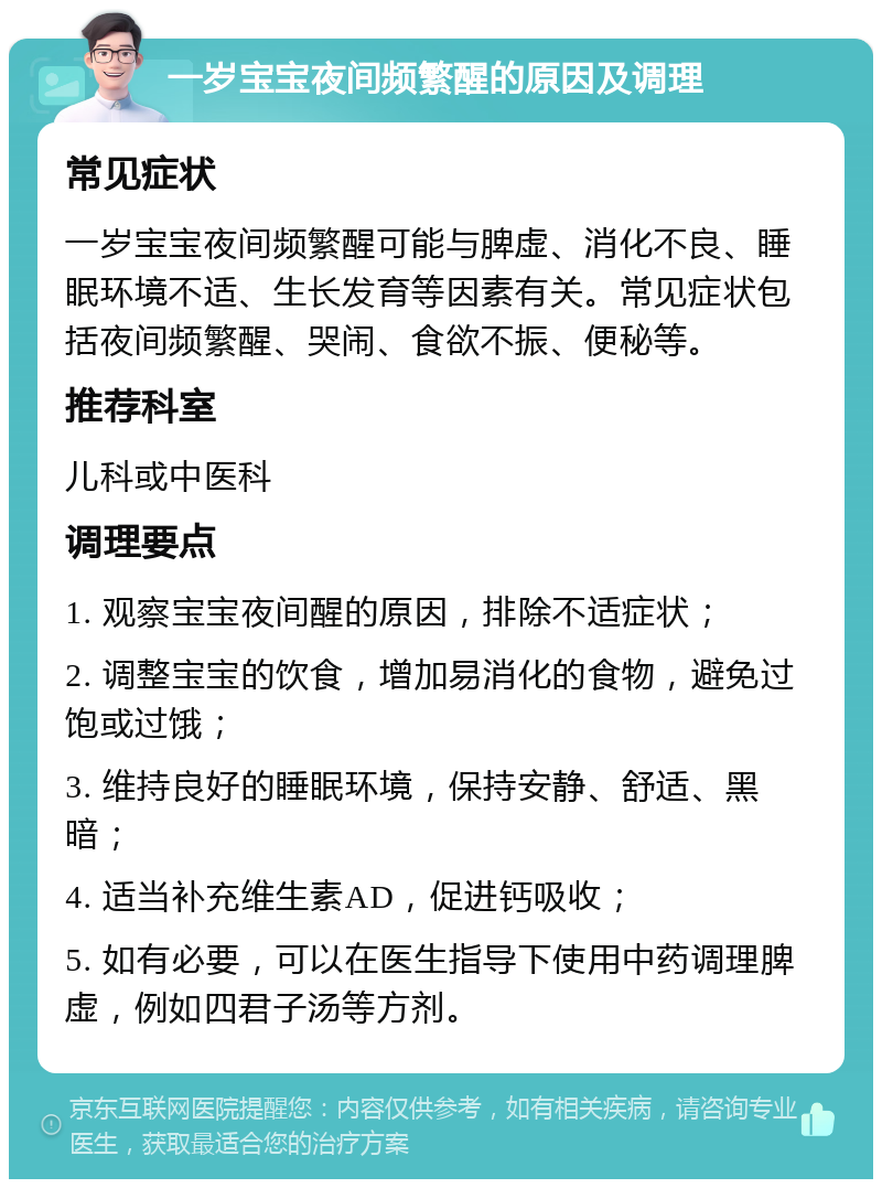 一岁宝宝夜间频繁醒的原因及调理 常见症状 一岁宝宝夜间频繁醒可能与脾虚、消化不良、睡眠环境不适、生长发育等因素有关。常见症状包括夜间频繁醒、哭闹、食欲不振、便秘等。 推荐科室 儿科或中医科 调理要点 1. 观察宝宝夜间醒的原因，排除不适症状； 2. 调整宝宝的饮食，增加易消化的食物，避免过饱或过饿； 3. 维持良好的睡眠环境，保持安静、舒适、黑暗； 4. 适当补充维生素AD，促进钙吸收； 5. 如有必要，可以在医生指导下使用中药调理脾虚，例如四君子汤等方剂。