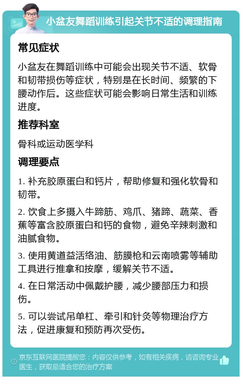 小盆友舞蹈训练引起关节不适的调理指南 常见症状 小盆友在舞蹈训练中可能会出现关节不适、软骨和韧带损伤等症状，特别是在长时间、频繁的下腰动作后。这些症状可能会影响日常生活和训练进度。 推荐科室 骨科或运动医学科 调理要点 1. 补充胶原蛋白和钙片，帮助修复和强化软骨和韧带。 2. 饮食上多摄入牛蹄筋、鸡爪、猪蹄、蔬菜、香蕉等富含胶原蛋白和钙的食物，避免辛辣刺激和油腻食物。 3. 使用黄道益活络油、筋膜枪和云南喷雾等辅助工具进行推拿和按摩，缓解关节不适。 4. 在日常活动中佩戴护腰，减少腰部压力和损伤。 5. 可以尝试吊单杠、牵引和针灸等物理治疗方法，促进康复和预防再次受伤。