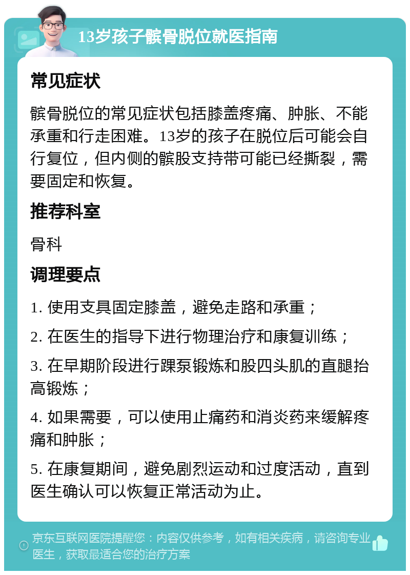 13岁孩子髌骨脱位就医指南 常见症状 髌骨脱位的常见症状包括膝盖疼痛、肿胀、不能承重和行走困难。13岁的孩子在脱位后可能会自行复位，但内侧的髌股支持带可能已经撕裂，需要固定和恢复。 推荐科室 骨科 调理要点 1. 使用支具固定膝盖，避免走路和承重； 2. 在医生的指导下进行物理治疗和康复训练； 3. 在早期阶段进行踝泵锻炼和股四头肌的直腿抬高锻炼； 4. 如果需要，可以使用止痛药和消炎药来缓解疼痛和肿胀； 5. 在康复期间，避免剧烈运动和过度活动，直到医生确认可以恢复正常活动为止。