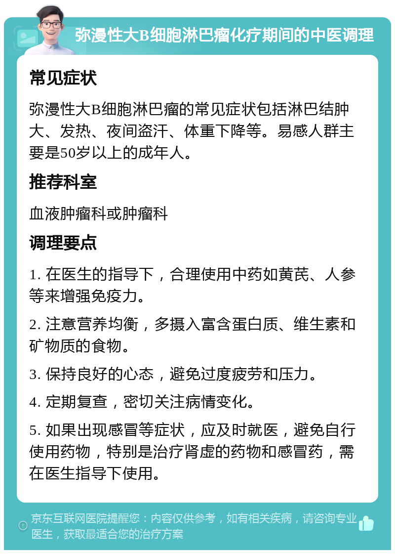 弥漫性大B细胞淋巴瘤化疗期间的中医调理 常见症状 弥漫性大B细胞淋巴瘤的常见症状包括淋巴结肿大、发热、夜间盗汗、体重下降等。易感人群主要是50岁以上的成年人。 推荐科室 血液肿瘤科或肿瘤科 调理要点 1. 在医生的指导下，合理使用中药如黄芪、人参等来增强免疫力。 2. 注意营养均衡，多摄入富含蛋白质、维生素和矿物质的食物。 3. 保持良好的心态，避免过度疲劳和压力。 4. 定期复查，密切关注病情变化。 5. 如果出现感冒等症状，应及时就医，避免自行使用药物，特别是治疗肾虚的药物和感冒药，需在医生指导下使用。