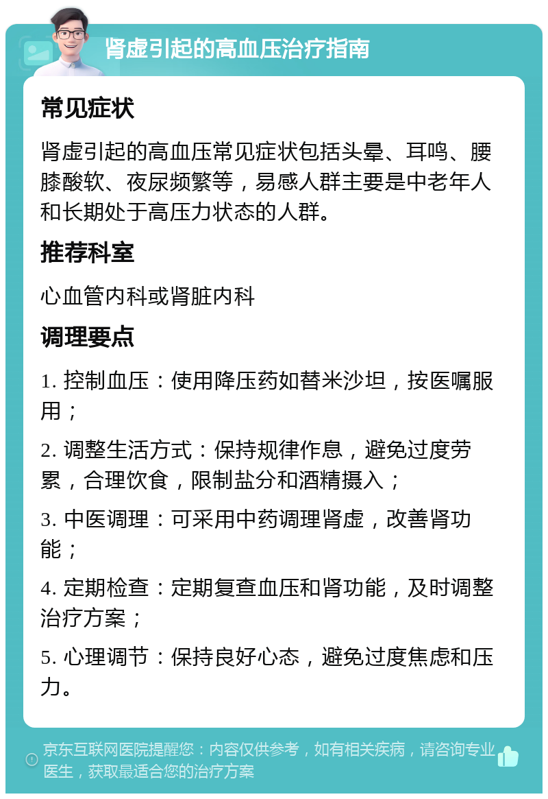 肾虚引起的高血压治疗指南 常见症状 肾虚引起的高血压常见症状包括头晕、耳鸣、腰膝酸软、夜尿频繁等，易感人群主要是中老年人和长期处于高压力状态的人群。 推荐科室 心血管内科或肾脏内科 调理要点 1. 控制血压：使用降压药如替米沙坦，按医嘱服用； 2. 调整生活方式：保持规律作息，避免过度劳累，合理饮食，限制盐分和酒精摄入； 3. 中医调理：可采用中药调理肾虚，改善肾功能； 4. 定期检查：定期复查血压和肾功能，及时调整治疗方案； 5. 心理调节：保持良好心态，避免过度焦虑和压力。