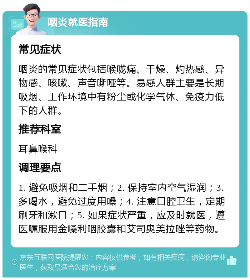 咽炎就医指南 常见症状 咽炎的常见症状包括喉咙痛、干燥、灼热感、异物感、咳嗽、声音嘶哑等。易感人群主要是长期吸烟、工作环境中有粉尘或化学气体、免疫力低下的人群。 推荐科室 耳鼻喉科 调理要点 1. 避免吸烟和二手烟；2. 保持室内空气湿润；3. 多喝水，避免过度用嗓；4. 注意口腔卫生，定期刷牙和漱口；5. 如果症状严重，应及时就医，遵医嘱服用金嗓利咽胶囊和艾司奥美拉唑等药物。