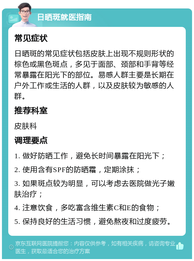 日晒斑就医指南 常见症状 日晒斑的常见症状包括皮肤上出现不规则形状的棕色或黑色斑点，多见于面部、颈部和手背等经常暴露在阳光下的部位。易感人群主要是长期在户外工作或生活的人群，以及皮肤较为敏感的人群。 推荐科室 皮肤科 调理要点 1. 做好防晒工作，避免长时间暴露在阳光下； 2. 使用含有SPF的防晒霜，定期涂抹； 3. 如果斑点较为明显，可以考虑去医院做光子嫩肤治疗； 4. 注意饮食，多吃富含维生素C和E的食物； 5. 保持良好的生活习惯，避免熬夜和过度疲劳。