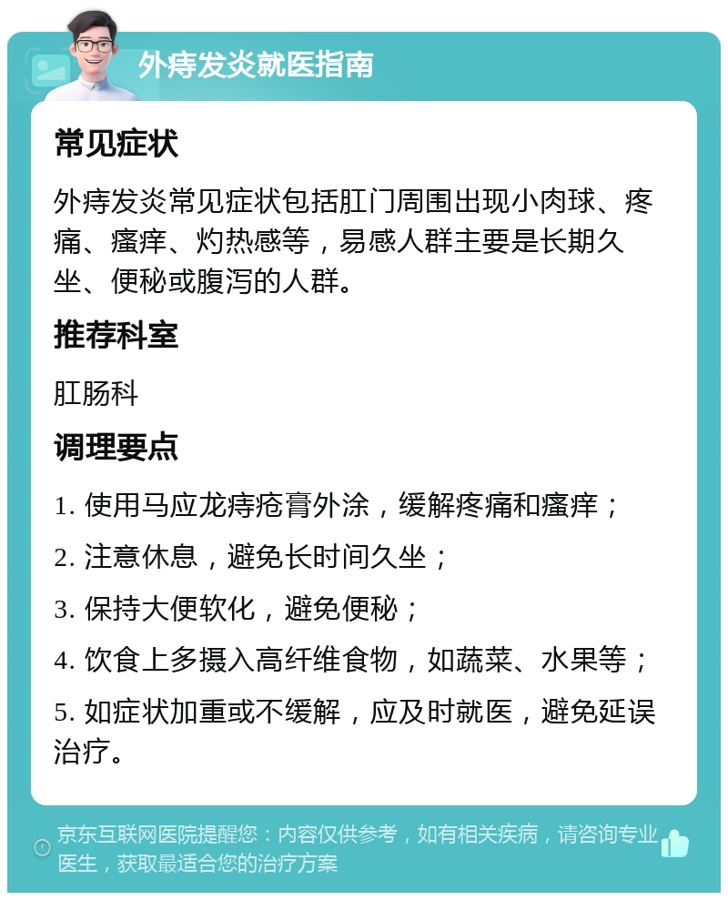 外痔发炎就医指南 常见症状 外痔发炎常见症状包括肛门周围出现小肉球、疼痛、瘙痒、灼热感等，易感人群主要是长期久坐、便秘或腹泻的人群。 推荐科室 肛肠科 调理要点 1. 使用马应龙痔疮膏外涂，缓解疼痛和瘙痒； 2. 注意休息，避免长时间久坐； 3. 保持大便软化，避免便秘； 4. 饮食上多摄入高纤维食物，如蔬菜、水果等； 5. 如症状加重或不缓解，应及时就医，避免延误治疗。