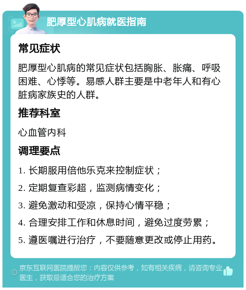 肥厚型心肌病就医指南 常见症状 肥厚型心肌病的常见症状包括胸胀、胀痛、呼吸困难、心悸等。易感人群主要是中老年人和有心脏病家族史的人群。 推荐科室 心血管内科 调理要点 1. 长期服用倍他乐克来控制症状； 2. 定期复查彩超，监测病情变化； 3. 避免激动和受凉，保持心情平稳； 4. 合理安排工作和休息时间，避免过度劳累； 5. 遵医嘱进行治疗，不要随意更改或停止用药。