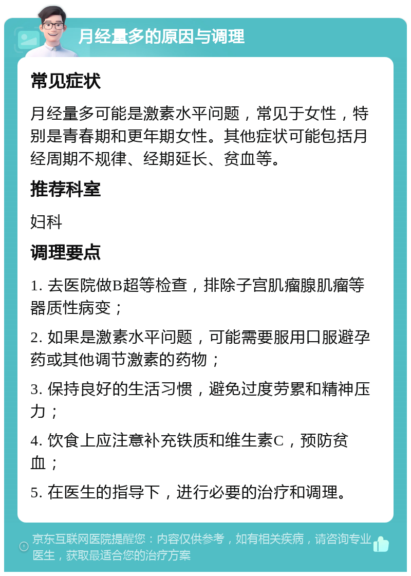 月经量多的原因与调理 常见症状 月经量多可能是激素水平问题，常见于女性，特别是青春期和更年期女性。其他症状可能包括月经周期不规律、经期延长、贫血等。 推荐科室 妇科 调理要点 1. 去医院做B超等检查，排除子宫肌瘤腺肌瘤等器质性病变； 2. 如果是激素水平问题，可能需要服用口服避孕药或其他调节激素的药物； 3. 保持良好的生活习惯，避免过度劳累和精神压力； 4. 饮食上应注意补充铁质和维生素C，预防贫血； 5. 在医生的指导下，进行必要的治疗和调理。