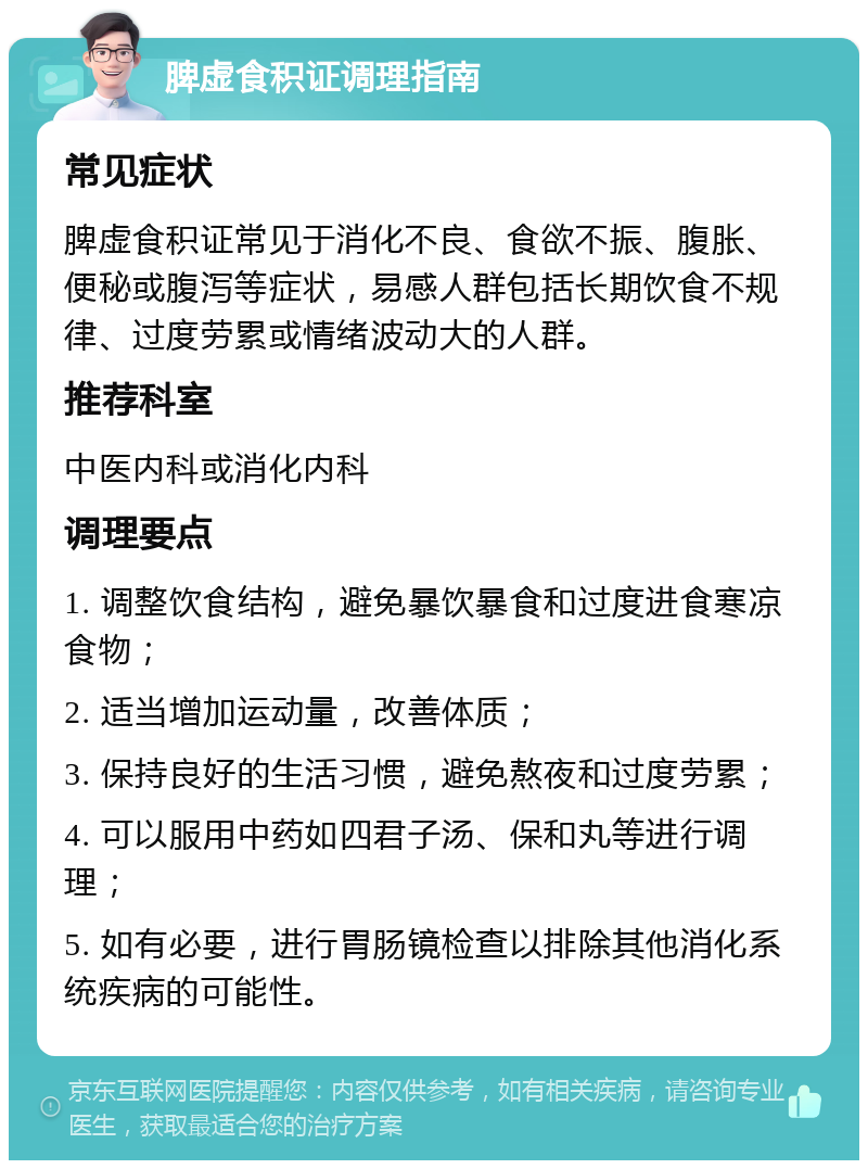 脾虚食积证调理指南 常见症状 脾虚食积证常见于消化不良、食欲不振、腹胀、便秘或腹泻等症状，易感人群包括长期饮食不规律、过度劳累或情绪波动大的人群。 推荐科室 中医内科或消化内科 调理要点 1. 调整饮食结构，避免暴饮暴食和过度进食寒凉食物； 2. 适当增加运动量，改善体质； 3. 保持良好的生活习惯，避免熬夜和过度劳累； 4. 可以服用中药如四君子汤、保和丸等进行调理； 5. 如有必要，进行胃肠镜检查以排除其他消化系统疾病的可能性。