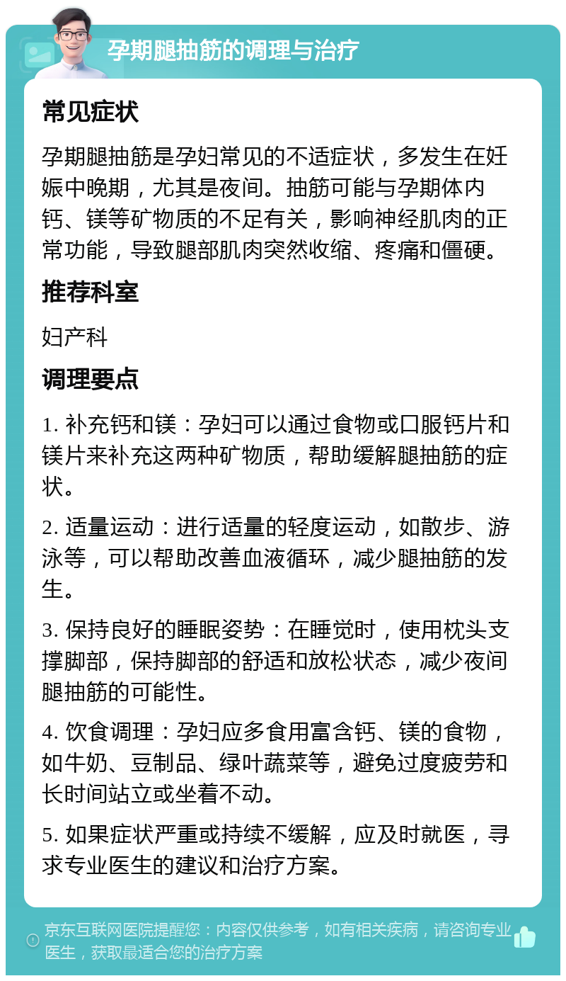 孕期腿抽筋的调理与治疗 常见症状 孕期腿抽筋是孕妇常见的不适症状，多发生在妊娠中晚期，尤其是夜间。抽筋可能与孕期体内钙、镁等矿物质的不足有关，影响神经肌肉的正常功能，导致腿部肌肉突然收缩、疼痛和僵硬。 推荐科室 妇产科 调理要点 1. 补充钙和镁：孕妇可以通过食物或口服钙片和镁片来补充这两种矿物质，帮助缓解腿抽筋的症状。 2. 适量运动：进行适量的轻度运动，如散步、游泳等，可以帮助改善血液循环，减少腿抽筋的发生。 3. 保持良好的睡眠姿势：在睡觉时，使用枕头支撑脚部，保持脚部的舒适和放松状态，减少夜间腿抽筋的可能性。 4. 饮食调理：孕妇应多食用富含钙、镁的食物，如牛奶、豆制品、绿叶蔬菜等，避免过度疲劳和长时间站立或坐着不动。 5. 如果症状严重或持续不缓解，应及时就医，寻求专业医生的建议和治疗方案。