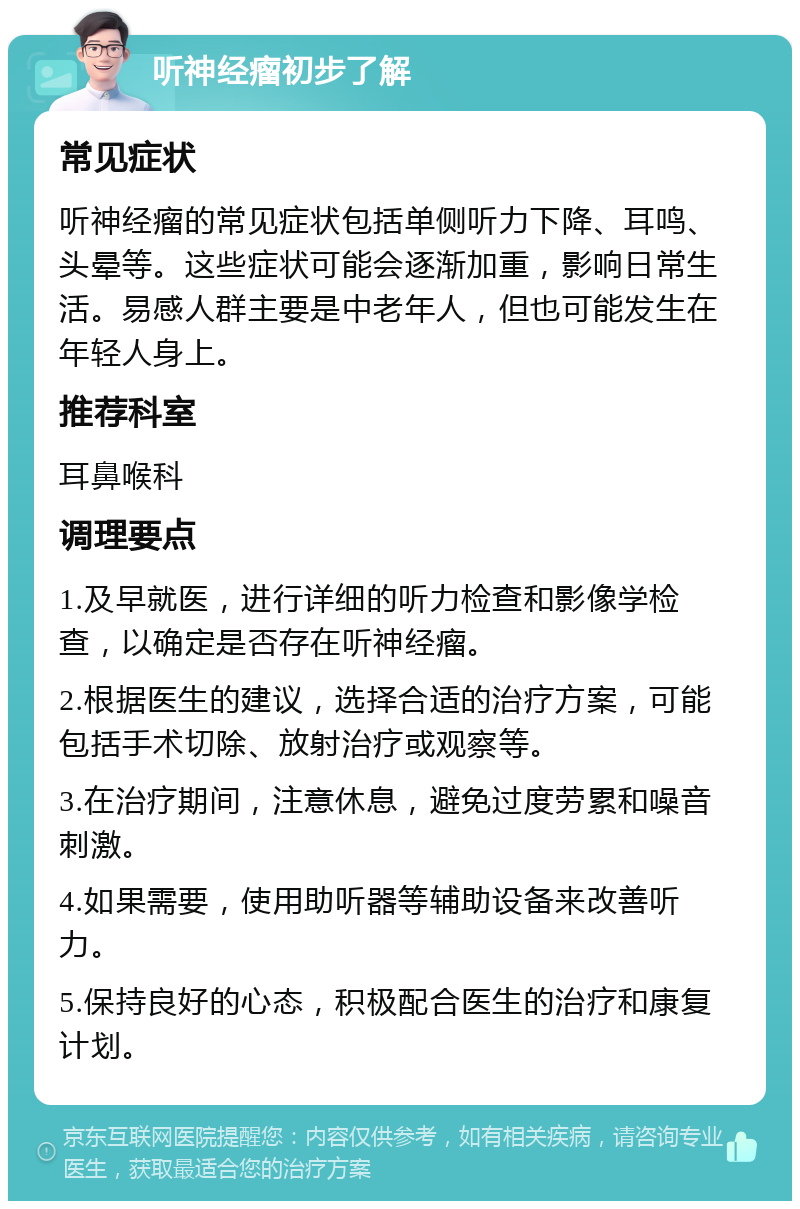 听神经瘤初步了解 常见症状 听神经瘤的常见症状包括单侧听力下降、耳鸣、头晕等。这些症状可能会逐渐加重，影响日常生活。易感人群主要是中老年人，但也可能发生在年轻人身上。 推荐科室 耳鼻喉科 调理要点 1.及早就医，进行详细的听力检查和影像学检查，以确定是否存在听神经瘤。 2.根据医生的建议，选择合适的治疗方案，可能包括手术切除、放射治疗或观察等。 3.在治疗期间，注意休息，避免过度劳累和噪音刺激。 4.如果需要，使用助听器等辅助设备来改善听力。 5.保持良好的心态，积极配合医生的治疗和康复计划。