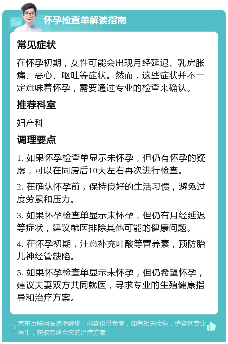 怀孕检查单解读指南 常见症状 在怀孕初期，女性可能会出现月经延迟、乳房胀痛、恶心、呕吐等症状。然而，这些症状并不一定意味着怀孕，需要通过专业的检查来确认。 推荐科室 妇产科 调理要点 1. 如果怀孕检查单显示未怀孕，但仍有怀孕的疑虑，可以在同房后10天左右再次进行检查。 2. 在确认怀孕前，保持良好的生活习惯，避免过度劳累和压力。 3. 如果怀孕检查单显示未怀孕，但仍有月经延迟等症状，建议就医排除其他可能的健康问题。 4. 在怀孕初期，注意补充叶酸等营养素，预防胎儿神经管缺陷。 5. 如果怀孕检查单显示未怀孕，但仍希望怀孕，建议夫妻双方共同就医，寻求专业的生殖健康指导和治疗方案。