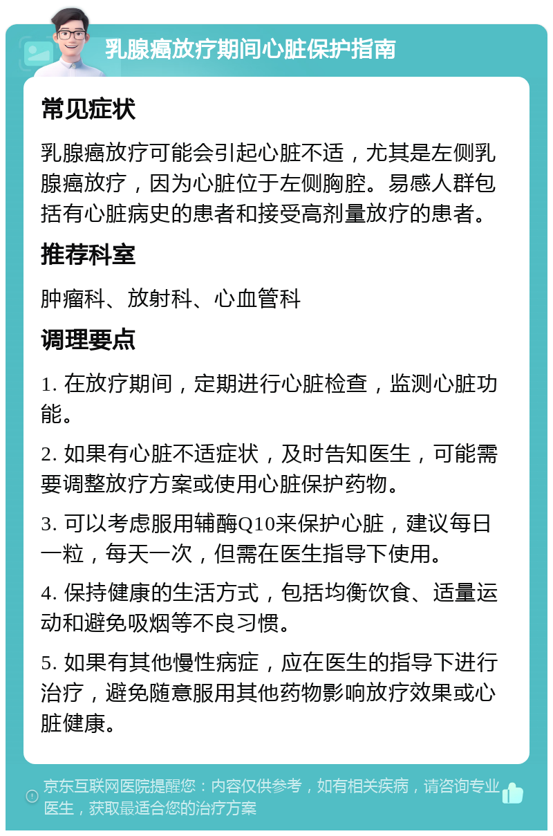 乳腺癌放疗期间心脏保护指南 常见症状 乳腺癌放疗可能会引起心脏不适，尤其是左侧乳腺癌放疗，因为心脏位于左侧胸腔。易感人群包括有心脏病史的患者和接受高剂量放疗的患者。 推荐科室 肿瘤科、放射科、心血管科 调理要点 1. 在放疗期间，定期进行心脏检查，监测心脏功能。 2. 如果有心脏不适症状，及时告知医生，可能需要调整放疗方案或使用心脏保护药物。 3. 可以考虑服用辅酶Q10来保护心脏，建议每日一粒，每天一次，但需在医生指导下使用。 4. 保持健康的生活方式，包括均衡饮食、适量运动和避免吸烟等不良习惯。 5. 如果有其他慢性病症，应在医生的指导下进行治疗，避免随意服用其他药物影响放疗效果或心脏健康。