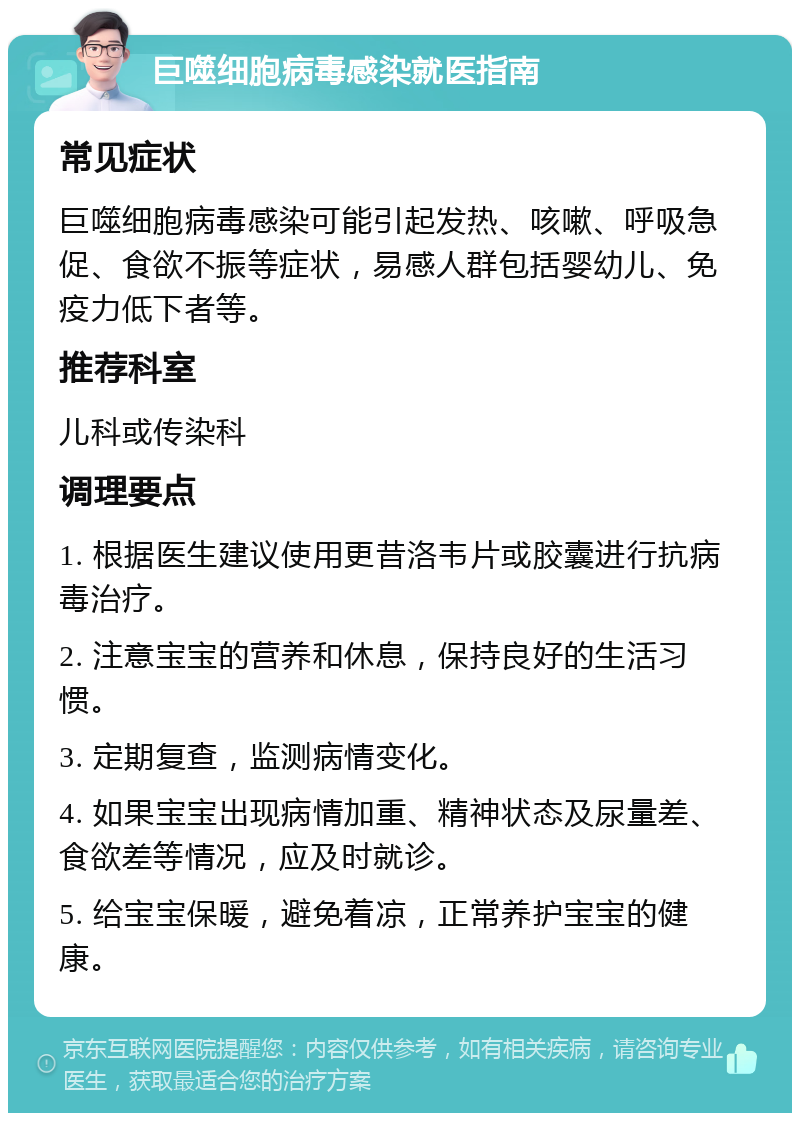 巨噬细胞病毒感染就医指南 常见症状 巨噬细胞病毒感染可能引起发热、咳嗽、呼吸急促、食欲不振等症状，易感人群包括婴幼儿、免疫力低下者等。 推荐科室 儿科或传染科 调理要点 1. 根据医生建议使用更昔洛韦片或胶囊进行抗病毒治疗。 2. 注意宝宝的营养和休息，保持良好的生活习惯。 3. 定期复查，监测病情变化。 4. 如果宝宝出现病情加重、精神状态及尿量差、食欲差等情况，应及时就诊。 5. 给宝宝保暖，避免着凉，正常养护宝宝的健康。