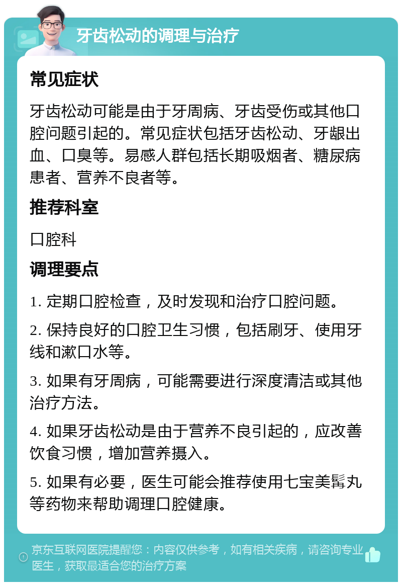 牙齿松动的调理与治疗 常见症状 牙齿松动可能是由于牙周病、牙齿受伤或其他口腔问题引起的。常见症状包括牙齿松动、牙龈出血、口臭等。易感人群包括长期吸烟者、糖尿病患者、营养不良者等。 推荐科室 口腔科 调理要点 1. 定期口腔检查，及时发现和治疗口腔问题。 2. 保持良好的口腔卫生习惯，包括刷牙、使用牙线和漱口水等。 3. 如果有牙周病，可能需要进行深度清洁或其他治疗方法。 4. 如果牙齿松动是由于营养不良引起的，应改善饮食习惯，增加营养摄入。 5. 如果有必要，医生可能会推荐使用七宝美髯丸等药物来帮助调理口腔健康。