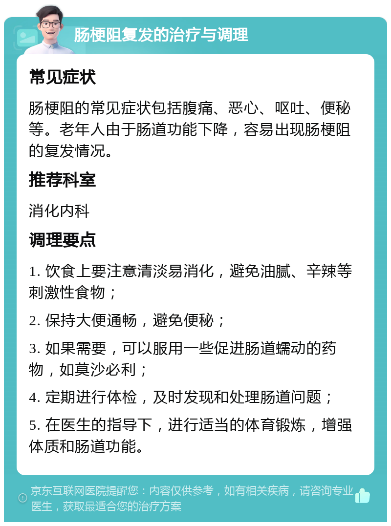 肠梗阻复发的治疗与调理 常见症状 肠梗阻的常见症状包括腹痛、恶心、呕吐、便秘等。老年人由于肠道功能下降，容易出现肠梗阻的复发情况。 推荐科室 消化内科 调理要点 1. 饮食上要注意清淡易消化，避免油腻、辛辣等刺激性食物； 2. 保持大便通畅，避免便秘； 3. 如果需要，可以服用一些促进肠道蠕动的药物，如莫沙必利； 4. 定期进行体检，及时发现和处理肠道问题； 5. 在医生的指导下，进行适当的体育锻炼，增强体质和肠道功能。