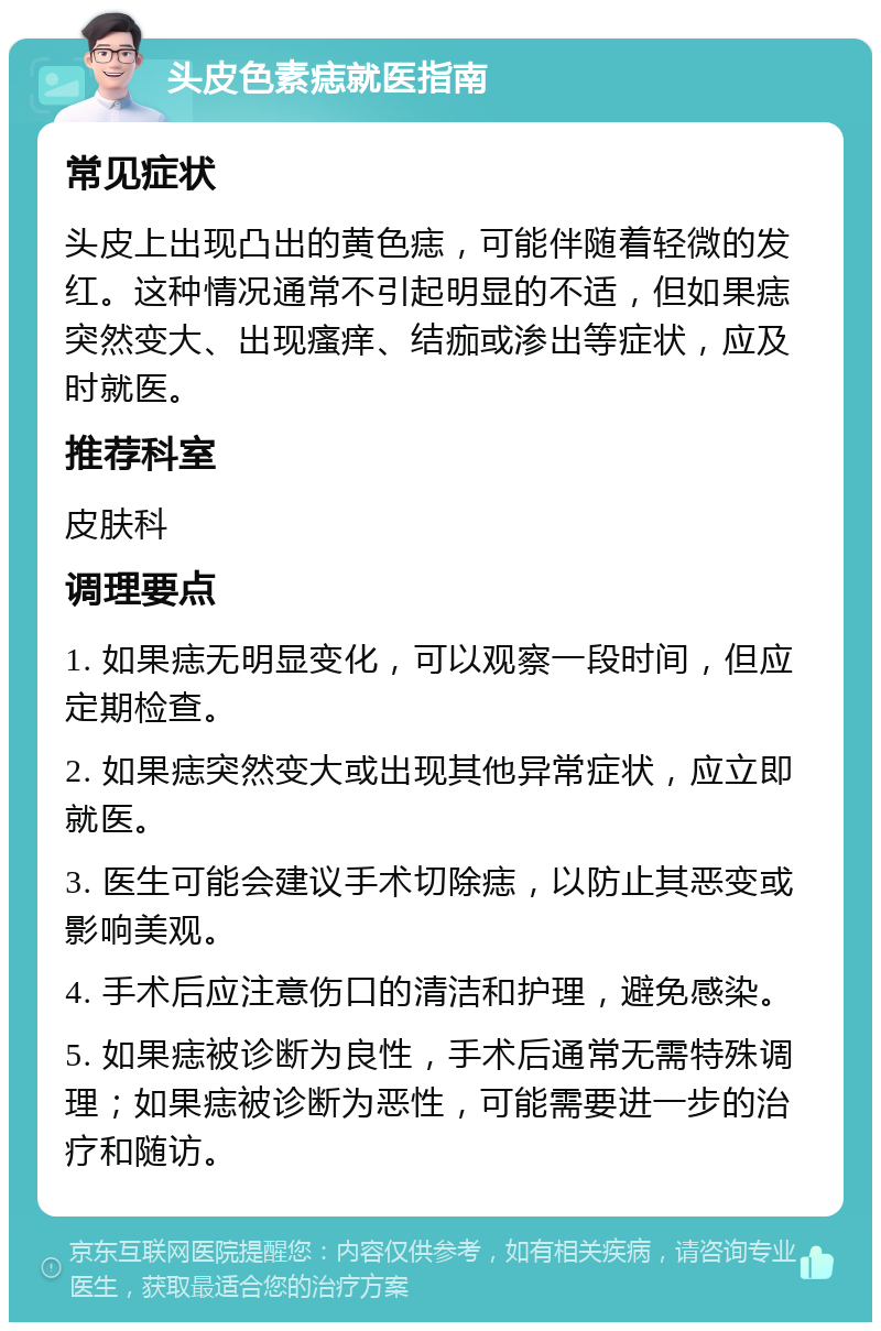 头皮色素痣就医指南 常见症状 头皮上出现凸出的黄色痣，可能伴随着轻微的发红。这种情况通常不引起明显的不适，但如果痣突然变大、出现瘙痒、结痂或渗出等症状，应及时就医。 推荐科室 皮肤科 调理要点 1. 如果痣无明显变化，可以观察一段时间，但应定期检查。 2. 如果痣突然变大或出现其他异常症状，应立即就医。 3. 医生可能会建议手术切除痣，以防止其恶变或影响美观。 4. 手术后应注意伤口的清洁和护理，避免感染。 5. 如果痣被诊断为良性，手术后通常无需特殊调理；如果痣被诊断为恶性，可能需要进一步的治疗和随访。