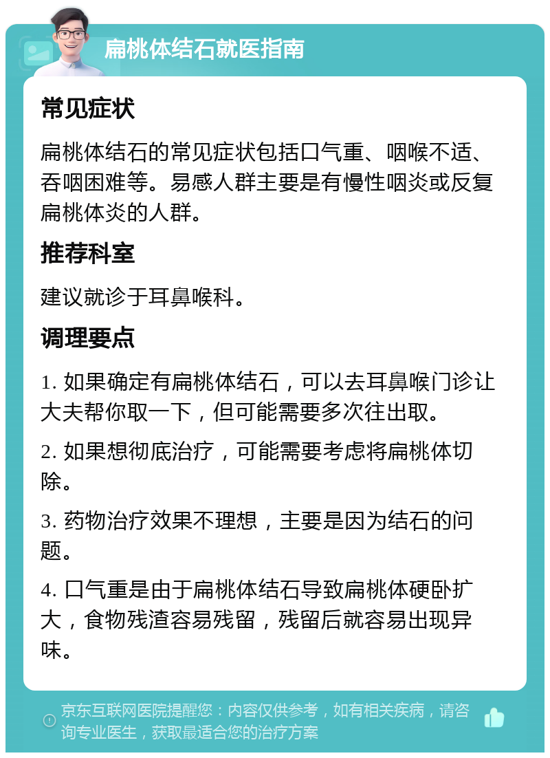 扁桃体结石就医指南 常见症状 扁桃体结石的常见症状包括口气重、咽喉不适、吞咽困难等。易感人群主要是有慢性咽炎或反复扁桃体炎的人群。 推荐科室 建议就诊于耳鼻喉科。 调理要点 1. 如果确定有扁桃体结石，可以去耳鼻喉门诊让大夫帮你取一下，但可能需要多次往出取。 2. 如果想彻底治疗，可能需要考虑将扁桃体切除。 3. 药物治疗效果不理想，主要是因为结石的问题。 4. 口气重是由于扁桃体结石导致扁桃体硬卧扩大，食物残渣容易残留，残留后就容易出现异味。