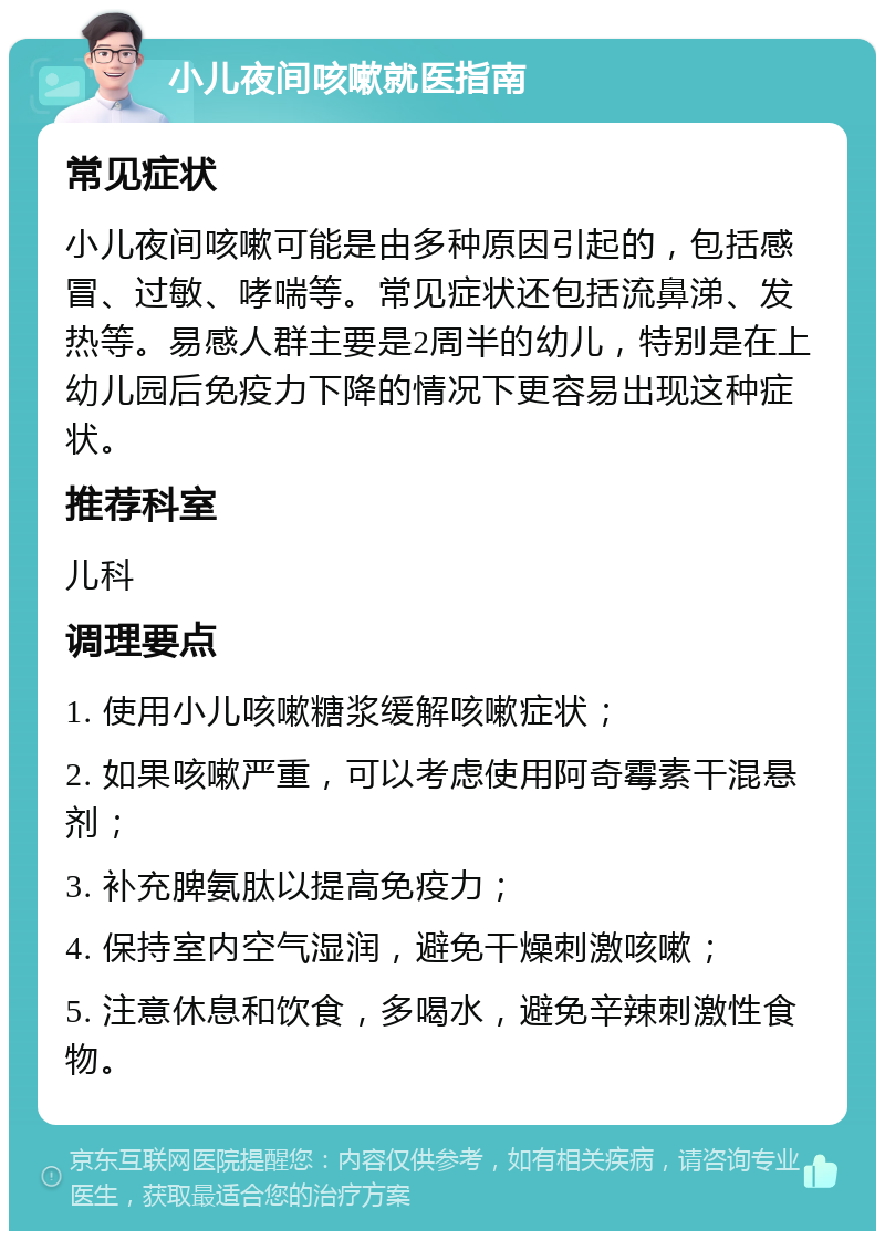 小儿夜间咳嗽就医指南 常见症状 小儿夜间咳嗽可能是由多种原因引起的，包括感冒、过敏、哮喘等。常见症状还包括流鼻涕、发热等。易感人群主要是2周半的幼儿，特别是在上幼儿园后免疫力下降的情况下更容易出现这种症状。 推荐科室 儿科 调理要点 1. 使用小儿咳嗽糖浆缓解咳嗽症状； 2. 如果咳嗽严重，可以考虑使用阿奇霉素干混悬剂； 3. 补充脾氨肽以提高免疫力； 4. 保持室内空气湿润，避免干燥刺激咳嗽； 5. 注意休息和饮食，多喝水，避免辛辣刺激性食物。