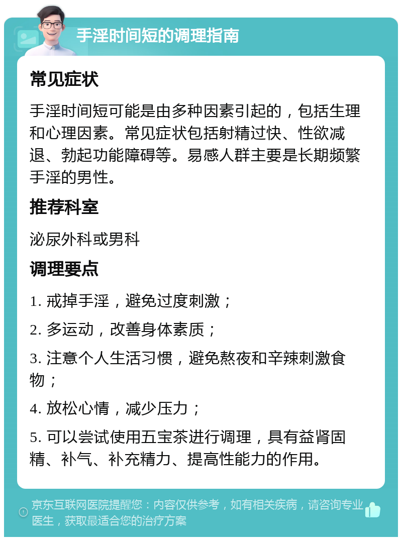 手淫时间短的调理指南 常见症状 手淫时间短可能是由多种因素引起的，包括生理和心理因素。常见症状包括射精过快、性欲减退、勃起功能障碍等。易感人群主要是长期频繁手淫的男性。 推荐科室 泌尿外科或男科 调理要点 1. 戒掉手淫，避免过度刺激； 2. 多运动，改善身体素质； 3. 注意个人生活习惯，避免熬夜和辛辣刺激食物； 4. 放松心情，减少压力； 5. 可以尝试使用五宝茶进行调理，具有益肾固精、补气、补充精力、提高性能力的作用。